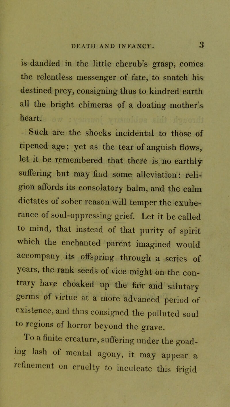 is dandled in the little cherub’s grasp, conies the relentless messenger of fate, to snatch his destined prey, consigning thus to kindred earth all the bright chimeras of a doating mother's heart. - Such are the shocks incidental to those of ripened age; yet as the tear of anguish flows, let it be remembered that there is no earthly suffering but may find some alleviation: reli- gion affords its consolatory balm, and the calm dictates of sober reason will temper the exube- rance of soul-oppressing grief. Let it be called to mind, that instead of that purity of spirit which the enchanted parent imagined would accompany its offspring through a series of years, the rank seeds of vice might on the con- trary have choaked up the fair and salutary germs of virtue at a more advanced period of existence, and thus consigned the polluted soul to regions of horror beyond the grave. To a finite creature, suffering under the goad- ing lash of mental agony, it may appear a refinement on cruelty to inculcate this frigid