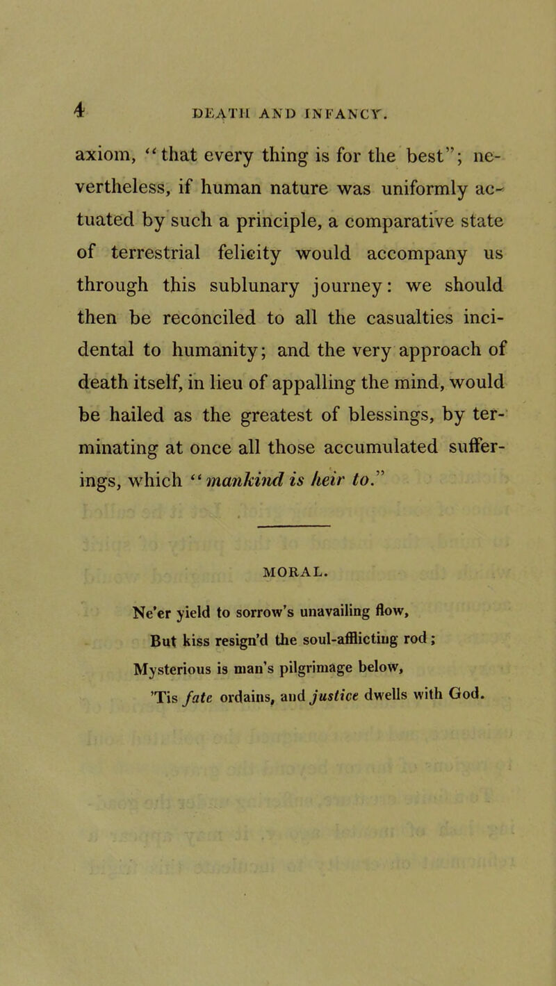 axiom, ‘Hhat every thing is for the best”; ne- vertheless, if human nature was uniformly ac^ tuated by such a principle, a comparative state of terrestrial felicity would accompany us through this sublunary journey: we should then be reconciled to all the casualties inci- dental to humanity; and the very approach of death itself, in lieu of appalling the mind, would be hailed as the greatest of blessings, by ter-' minating at once all those accumulated sulFer- ings, which mankind is heir to'' MORAL. Ne’er yield to sorrow’s unavailing flow. But kiss resign’d the soul-afflicting rod; Mysterious is man’s pilgrimage below, ’Tis fate ordains, and jMs/ice dwells with God.