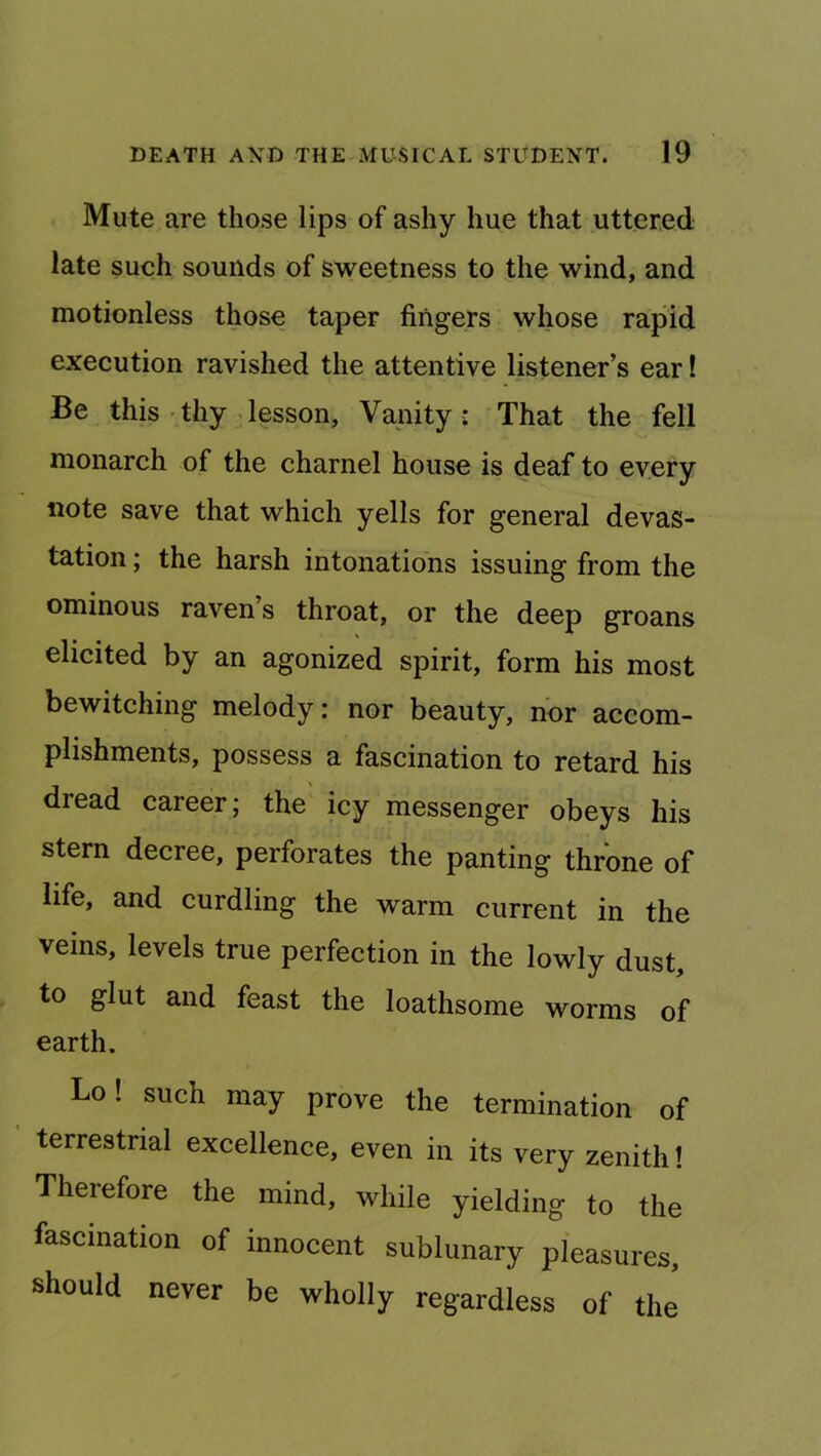 Mute are those lips of ashy hue that uttered late such sounds of sweetness to the wind, and motionless those taper fingers whose rapid execution ravished the attentive listener’s ear! Be this • thy-lesson, Vanity : That the fell monarch of the charnel house is deaf to every note save that which yells for general devas- tation ; the harsh intonations issuing from the ominous raven s throat, or the deep groans elicited by an agonized spirit, form his most bewitching melody: nor beauty, nor accom- plishments, possess a fascination to retard his dread career j the icy messenger obeys his stern decree, perforates the panting throne of life, and curdling the warm current in the veins, levels true perfection in the lowly dust, to glut and feast the loathsome worms of earth. Lo! such may prove the termination of terrestrial excellence, even in its very zenith! Therefore the mind, while yielding to the fascination of innocent sublunary pleasures, should never be wholly regardless of the