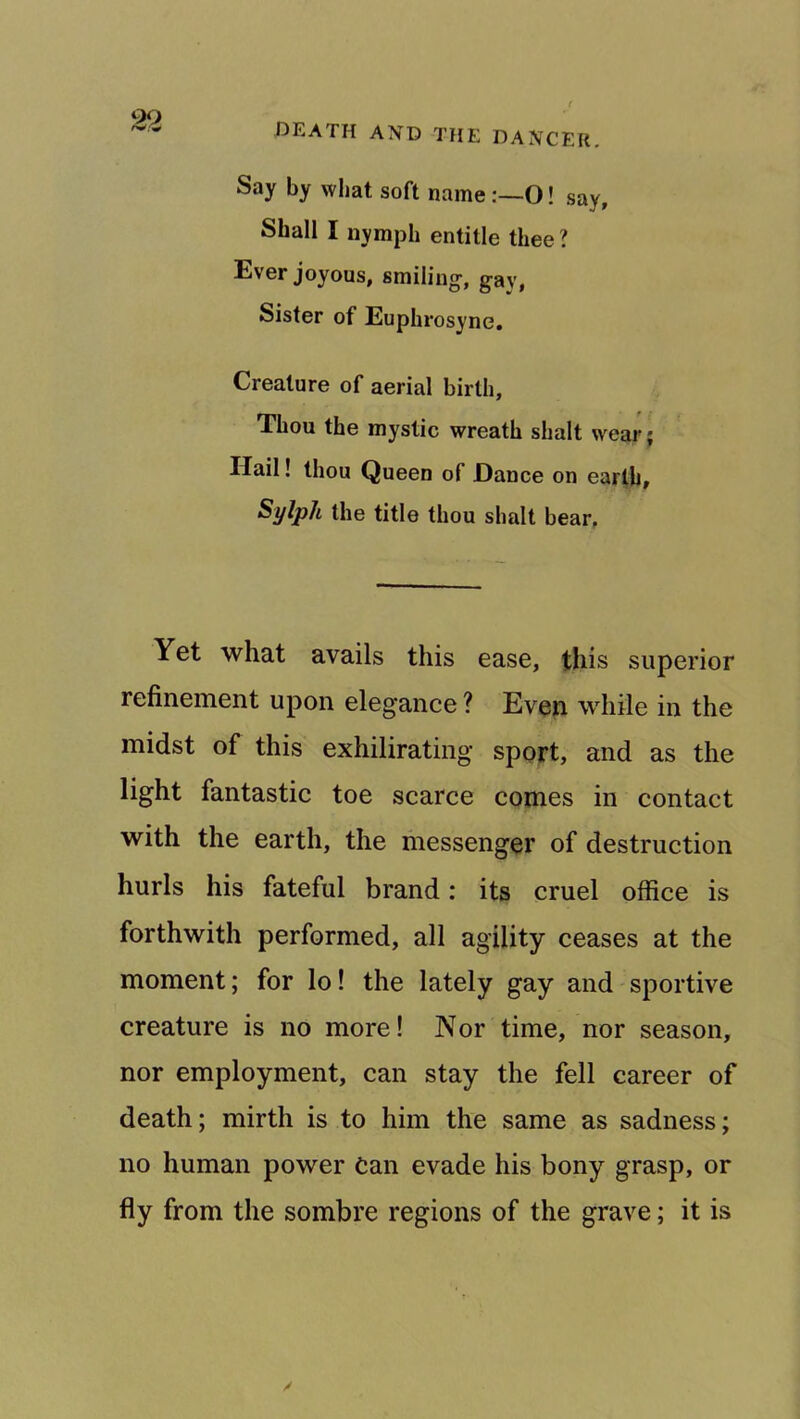 Say by what soft name:—O! say, Shall I nymph entitle thee ? Ever joyous, smiling, gay, Sister of Euphrosyne. Creature of aerial birth. Thou the mystic wreath shalt wear; Hail! thou Queen of Dance on earfh. Sylph the title thou shalt bear. Yet what avails this ease, this superior refinement upon elegance ? Even while in the midst of this exhilirating sport, and as the light fantastic toe scarce comes in contact with the earth, the messenger of destruction hurls his fateful brand: its cruel office is forthwith performed, all agility ceases at the moment; for lo! the lately gay and sportive creature is no more! Nor time, nor season, nor employment, can stay the fell career of death; mirth is to him the same as sadness; no human power Can evade his bony grasp, or fly from the sombre regions of the grave; it is