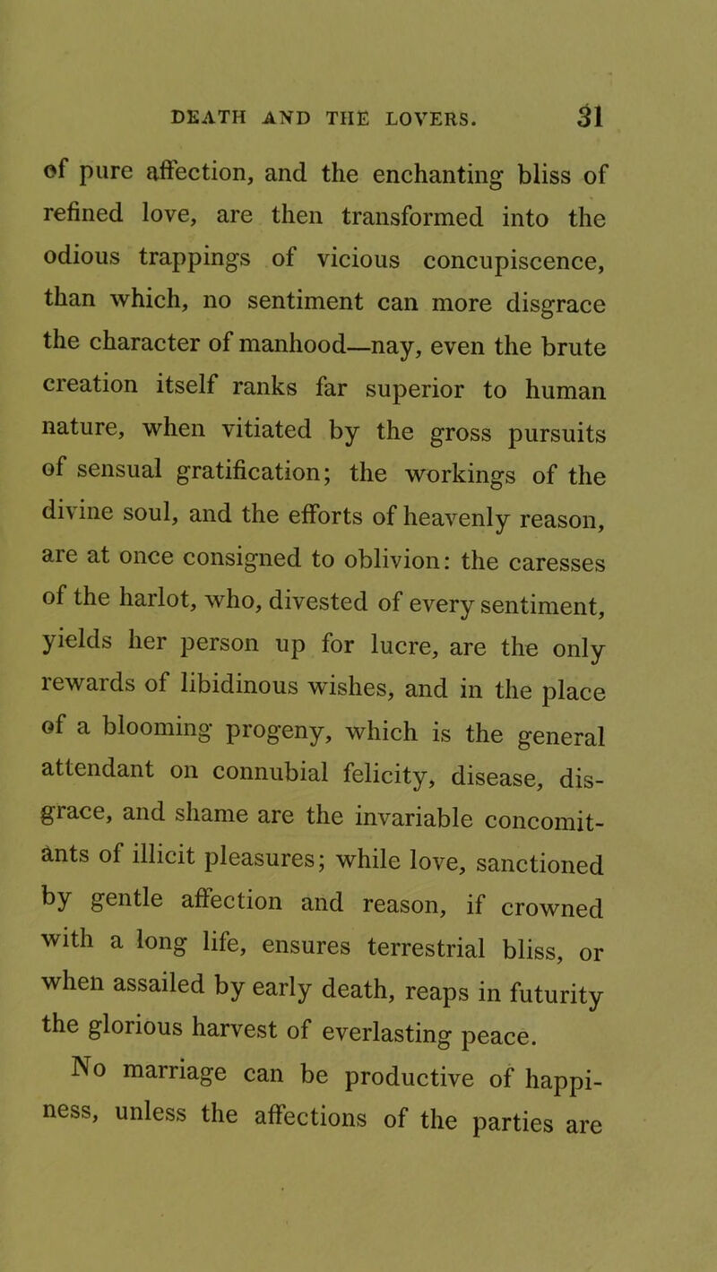 of pure affection, and the enchanting bliss of refined love, are then transformed into the odious trappings of vicious concupiscence, than which, no sentiment can more disgrace the character of manhood—nay, even the brute creation itself ranks far superior to human nature, when vitiated by the gross pursuits of sensual gratification; the workings of the divine soul, and the efforts of heavenly reason, are at once consigned to oblivion: the caresses of the harlot, who, divested of every sentiment, yields her person up for lucre, are the only rewards of libidinous wishes, and in the place of a blooming progeny, which is the general attendant on connubial felicity, disease, dis- grace, and shame are the invariable concomit- ants of illicit pleasures; while love, sanctioned by gentle affection and reason, if crowned with a long life, ensures terrestrial bliss, or when assailed by early death, reaps in futurity the glorious harvest of everlasting peace. No marriage can be productive of happi- ness, unless the affections of the parties are