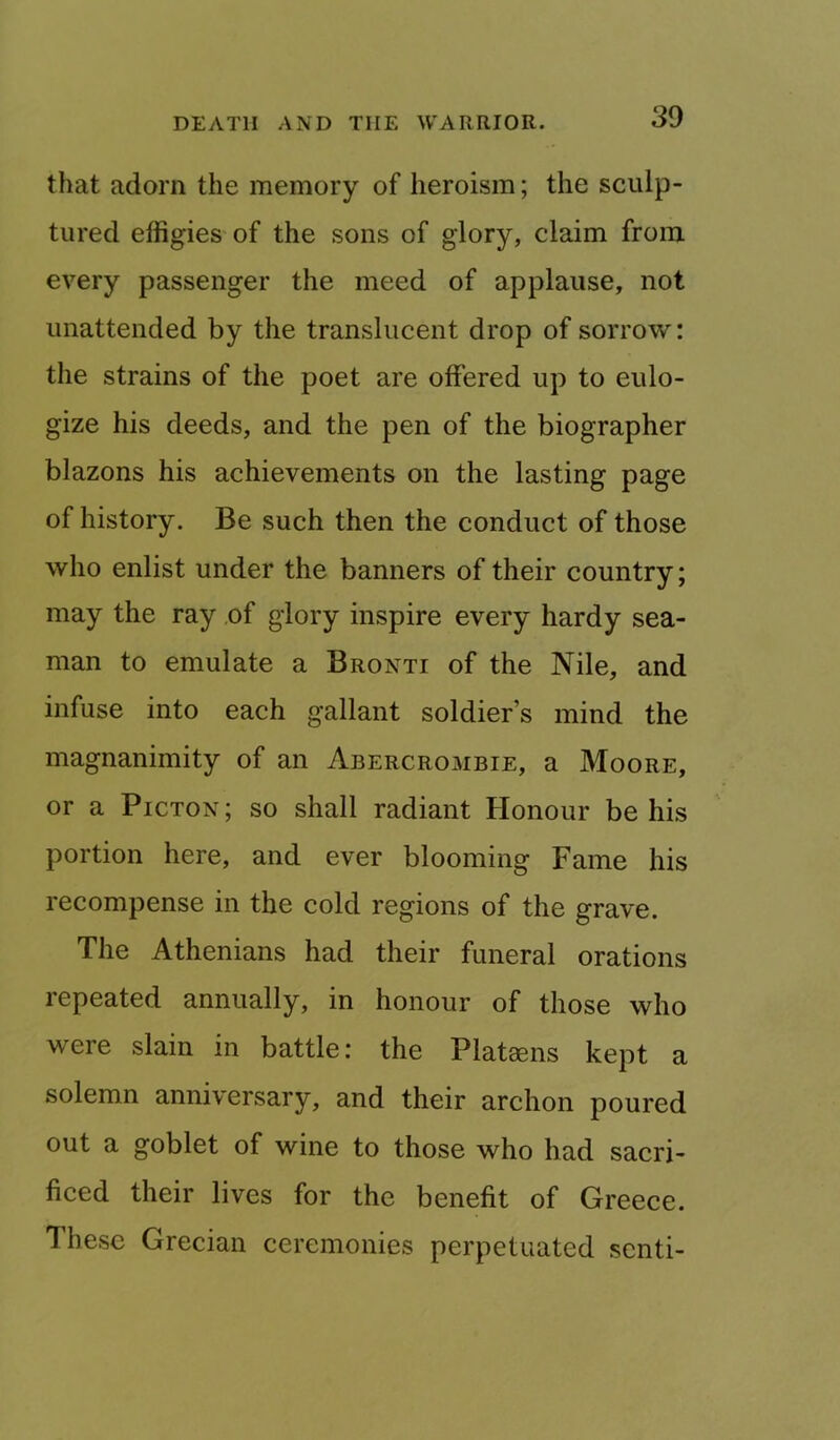 that adorn the memory of heroism; the sculp- tured effigies of the sons of glory, claim from every passenger the meed of applause, not unattended by the translucent drop of sorrow: the strains of the poet are offered up to eulo- gize his deeds, and the pen of the biographer blazons his achievements on the lasting page of history. Be such then the conduct of those who enlist under the banners of their country; may the ray .of glory inspire every hardy sea- man to emulate a Bronti of the Nile, and infuse into each gallant soldier’s mind the magnanimity of an Abercrombie, a Moore, or a Picton; so shall radiant Honour be his portion here, and ever blooming Fame his recompense in the cold regions of the grave. The Athenians had their funeral orations repeated annually, in honour of those who were slain in battle: the Plataens kept a solemn anniversary, and their archon poured out a goblet of wine to those who had sacri- ficed their lives for the benefit of Greece. These Grecian ceremonies perpetuated scnti-