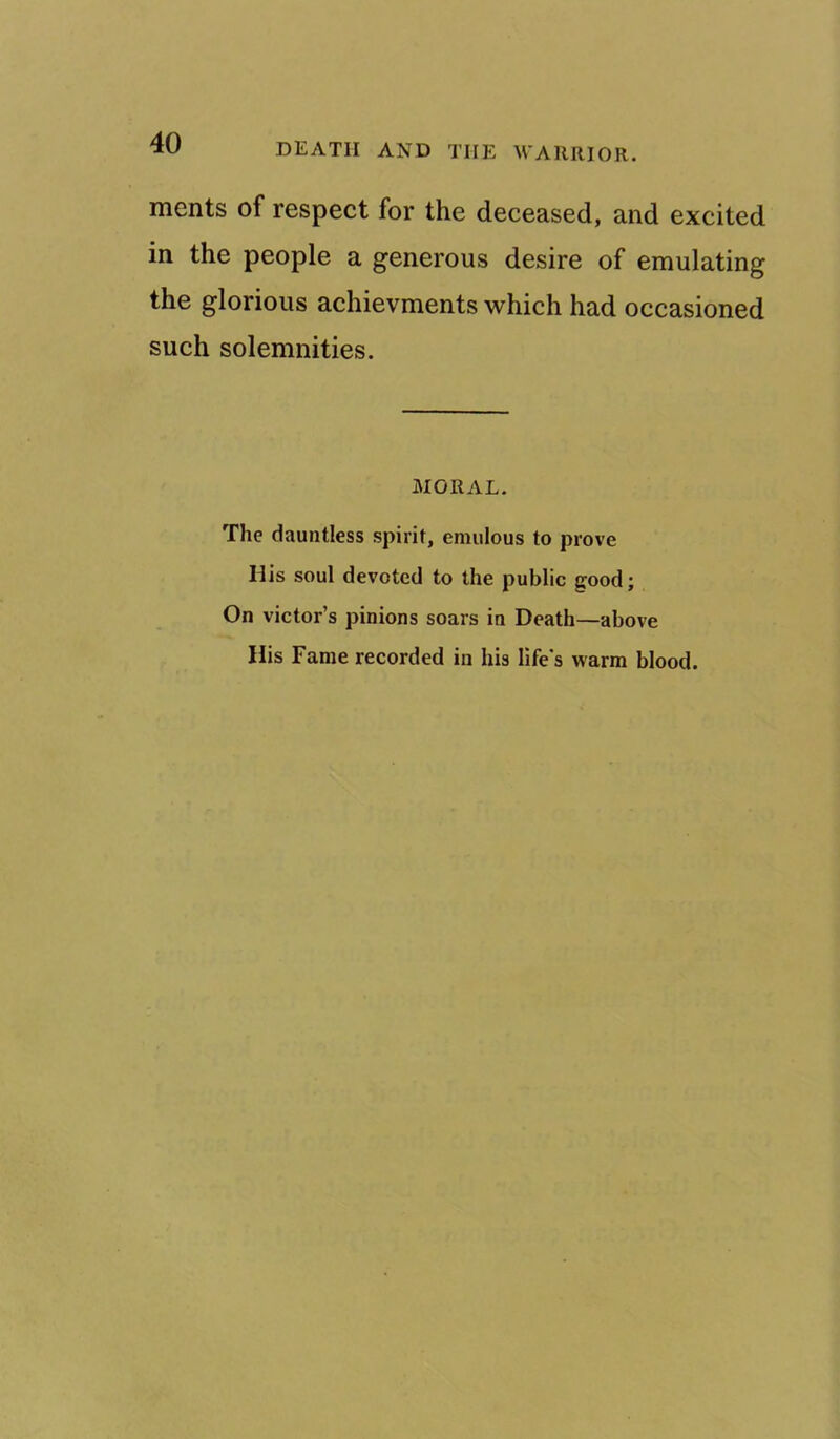 merits of respect for the deceased, and excited in the people a generous desire of emulating the glorious achievments which had occasioned such solemnities. MORAL. The dauntless spirit, emulous to prove His soul devoted to the public good; On victor’s pinions soars in Death—above His Fame recorded in his life's warm blood.