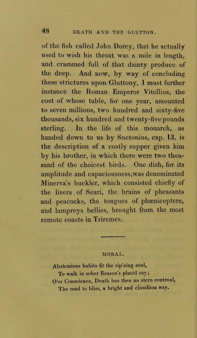 of the fish called John Dorey, that he actually used to wish his throat was a mile in length, and crammed full of that dainty produce of the deep. And now, by way of concluding these strictures upon Gluttony, I must further instance the Roman Emperor Vitellius, the cost of whose table, for one year, amounted to seven millions, two hundred and sixty-five thousands, six hundred and twenty-five pounds sterling. In the life of this monarch, as handed down to us by Suetonius, cap. 13, is the description of a costly supper given him by his brother, in which there were two thou- sand of the choicest birds* One dish, for its amplitude and capaciousness,was denominated Minerva’s buckler, which consisted chiefly of the livers of Seari, the brains of pheasants and peacocks, the tongues of phaenicoptere, and lampreys bellies, brought from the most remote coasts in Triremes. MORAL. Abstemious habits fit the rip'ning soul. To walk in sober Reason’s placid ray; O’er Conscience, Death has then no stern controul. The road to bliss, a bright and cloudless way.