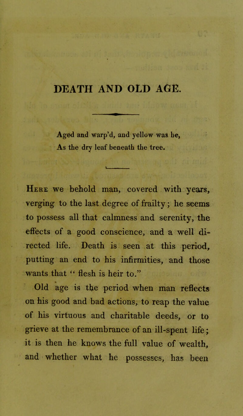 Aged and warp’d, and yellow was he, As the dry leaf beneath the tree. Here we behold man, covered with.years, verging to the last degree of frailty; he seems to possess all that calmness and serenity, the effects of a good conscience, and a well di- rected life. Death is seen at this period, putting an end to his infirmities, ’ and those wants that ‘‘ flesh is heir to.” % Old age is the period when man reflects on his good and bad actions, to reap the value of his virtuous and charitable deeds, or to grieve at the remembrance of an ill-spent life; it is then he knows the full value of wealth, and whether what he possesses, has been