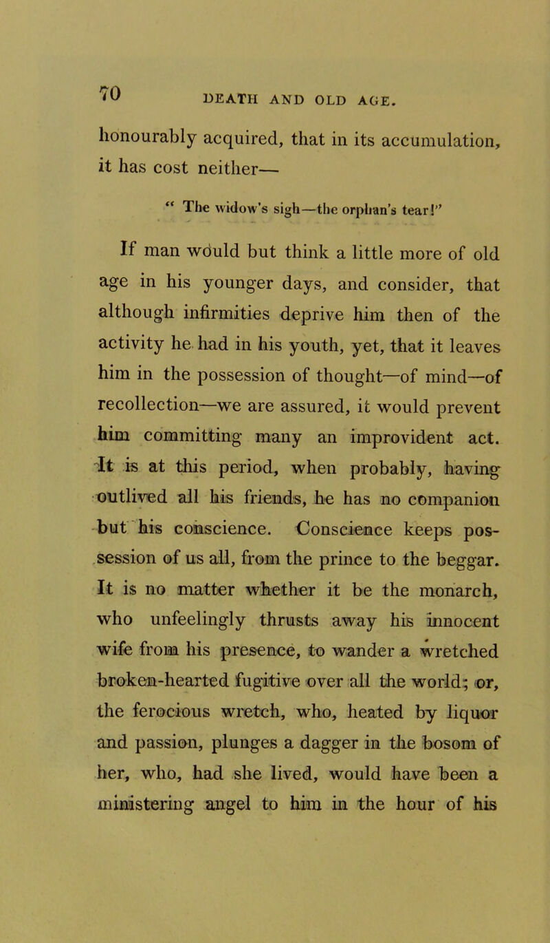 DEATH AND OLD AGE. honourably acquired, that in its accumulation, it has cost neither— “ The widow’s sigh—the orphan’s tear!” If man would but think a little more of old age in his younger days, and consider, that although infirmities deprive him then of the activity he had in his youth, yet, that it leaves him in the possession of thought—of mind—of recollection—we are assured, it would prevent him committing many an improvident act. It is at this period, when probably, having outlived all his friends, he has no companion but his conscience. iDonscience keeps pos- .session of us all, from the prince to the beggar. It is no matter whether it be the monarch, who unfeelingly thrusts away his innocent wife from his presence, to wander a wretched broken-hearted fugitive over all the world; or, the ferocious wretch, who, heated by liquor and passion, plunges a dagger in the bosom of her, who, had she lived, would have been a ministering angel to him in the hour of his