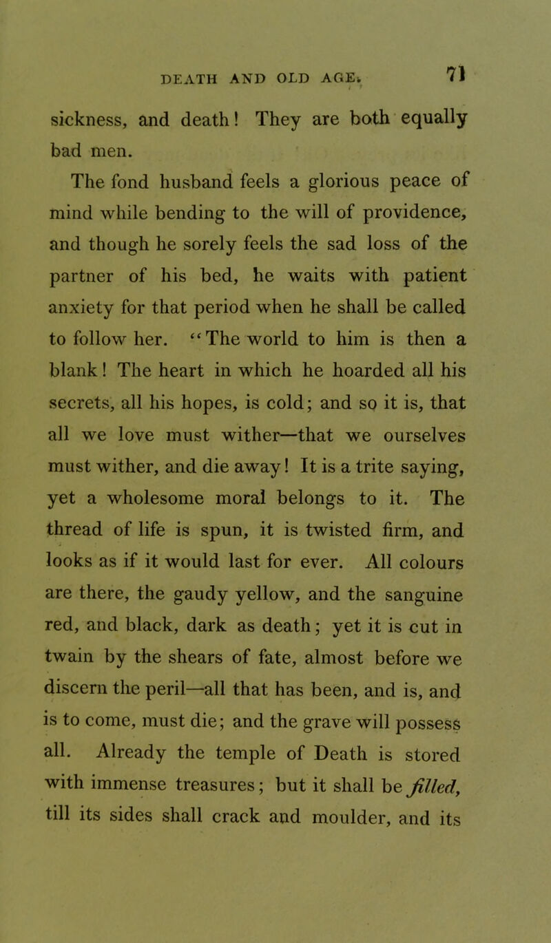 i f sickness, and death! They are both ’ equally bad men. The fond husband feels a glorious peace of mind while bending to the will of providence, and though he sorely feels the sad loss of the partner of his bed, he waits with patient anxiety for that period when he shall be called to follow her. ‘‘The world to him is then a blank! The heart in which he hoarded all his secrets, all his hopes, is cold; and so it is, that all we love must wither—that we ourselves must wither, and die away! It is a trite saying, yet a wholesome moral belongs to it. The thread of life is spun, it is twisted firm, and looks as if it would last for ever. All colours are there, the gaudy yellow, and the sanguine red, and black, dark as death; yet it is cut in twain by the shears of fate, almost before we discern the peril—all that has been, and is, and is to come, must die; and the grave will possess all. Already the temple of Death is stored with immense treasures; but it shall be filled, till its sides shall crack and moulder, and its