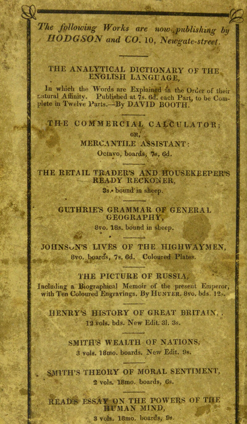 The following' Works are now^^uhlishing by / HODGSON and GO. 10, Newgate^street, THE ANALYTICAL DICTIONARY OF THE ENGLISH LANGUAGE, •to • In whidi the Words are Explained in the Order of their natural Affinity. Publbhed at 7s. 6<f; each Part, to be Com- plete in Twelve Parts.~By DAVID BOOTH. TILE COMMERCIAL CALCULATOR; * or; MERCANTILE ASSISTANT: Octavo, boards, 7e, 6d, THE RETAIL TRADER^S ANP HOUSEKEEPER’S READY RECKONER, 3s .• bound'in sheep. GUTHRIES GRAMMAR OF GENERAL GEOGRAPHY, 8vo. 18s. bound in sheep. * , ■ . JOHNSON’S LIVES OF THE HIGHWAYMEN, 8vo.. board’s, 7s. 6d. Coloured: Plates. ■ f THE PICTURE OF RUSSIA, Including a Biographical Memoir of the present Emperor, with Ten Coloured Engravings. By Hunter. 8vo. bds. 12s. HENRY’S HISTORY OF GREAT BRITAIN, . ” 13 vols. bds. New Edit: 31. 3s. SMITH’S WEALTH OF NATIONS, 3 vols. 18mo. boards. New Edit. 9s. i SyVIlTH’S THEORY OF MORAL SENTIMENT, 2 vols. IBmo. boards, 6s. n REAHiS ESSAY ON THE POWERS OF TIJE SttiTMAN MIND, 3 vols. 18mo. boards, 9s.