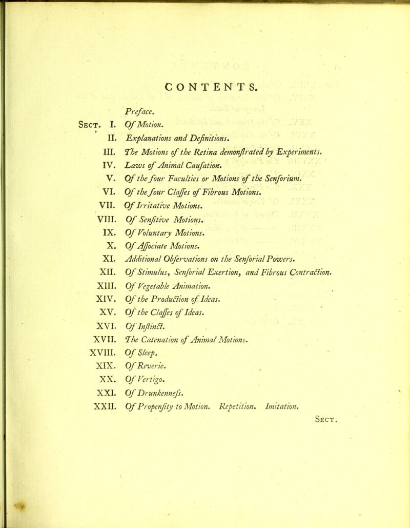 Preface. Sect. I. Of Motion. II. Explanations and Definitions. III. The Motions of the Retina demonfirated by Experiments. IV. Laws of Animal Caufation. V. Of the four Faculties or Motions of the Senforium. VI. Of the four Claffes of Fibrous Motions. VII. Of Irritative Motions. VIII. Of Senfitive Motions. IX. Of Voluntary Motions. X. Of AJfociate Motions. XI. Additional Obfervations on the Senforial Powers. XII. Of Stimulus, Senforial Exertion, and Fibrous Contraction. XIII. Of Vegetable Animation. XIV. Of the Production of Ideas, XV. Of the Clajfes of Ideas. XVI. Of InfiinCt. XVII. The Catenation of Animal Motions. XVIII. Of Sleep. XIX. Of Reverie. XX. Of Vertigo. XXI. Of Drunkennefs. XXII. Of Propenfity to Motion. Repetition. Imitation. Sect.