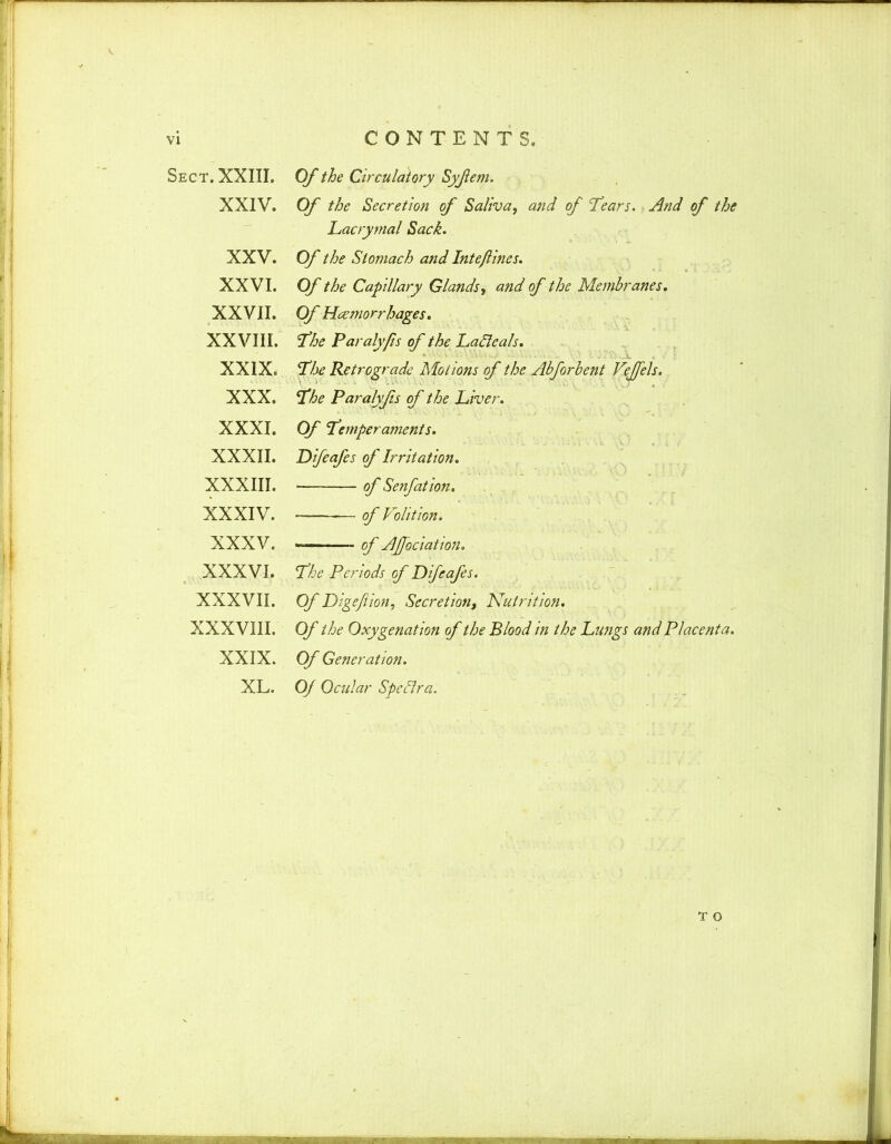 Sect. XXIII. XXIV. XXV. XXVI. XXVII. XXVIII. XXIX. XXX. XXXI. XXXII. x;xxiii. XXXIV. XXXV. XXXVI. XXXVII. XXXVIII. XXIX. XL. Of the Circulatory Syfem. Of the Secretion of Saliva, and of ‘Tears. And of the Lacrymal Sack. Of the Stomach and Intejlines. Of the Capillary Glands, and of the Membranes. Of Heetnorrhages. The Paraly/is of the LaSleals. The Retrograde Motions of the Abforbent Veffels. The Paralyfs of the Liver. Of Temperaments. JDifeafes of Irritation. ■ of Senfation. of Volition. ■ of AJfociation. The Periods of JDifeafes. Of Digefion, Secretion, Nutrition. Of the Oxygenation of the Blood in the Lungs and Placenta. Of Generation. Of Ocular Speflra. T o