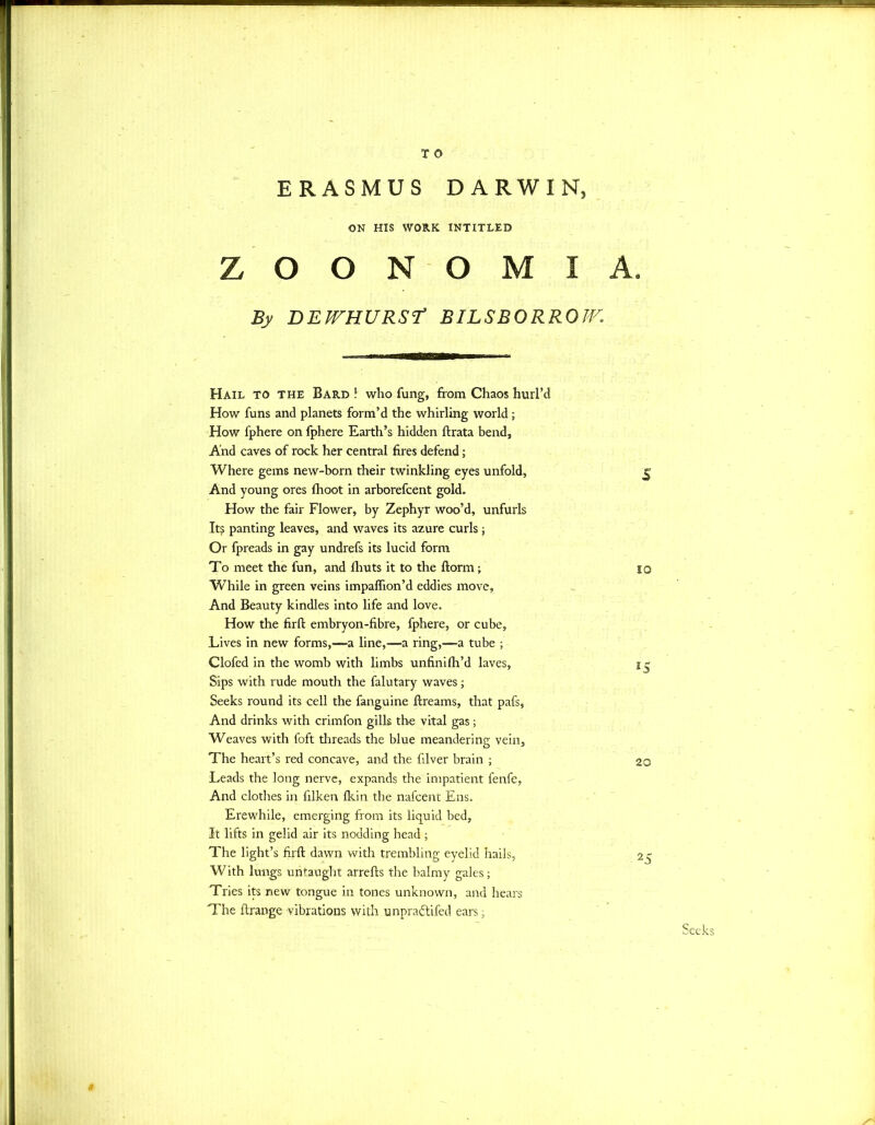 ERASMUS DARWIN, ON HIS WORK INTITLED Z O O N O M I A. By DEfTHURSt BILSBORROIV. Hail to the Bard ! who fung, from Chaos hurl’d How funs and planets form’d the whirling world; How fphere on fphere Earth’s hidden ftrata bend. And caves of rock her central fires defend; Where gems new-born their twinkling eyes unfold, g And young ores fhoot in arborefcent gold. How the fair Flower, by Zephyr woo’d, unfurls It? panting leaves, and waves its azure curls ; Or fpreads in gay undrefs its lucid form To meet the fun, and fhuts it to the ftorm; 10 While in green veins impaflion’d eddies move. And Beauty kindles into life and love. How the firft embryon-fibre, fphere, or cube, Lives in new forms,—a line,—a ring,—a tube ; Clofed in the womb with limbs unfini fil’d laves, i ^ Sips with rude mouth the falutary waves; Seeks round its cell the fanguine ftreams, that pafs, And drinks with crimfon gills the vital gas; Weaves with foft threads the blue meandering vein. The heart’s red concave, and the filver brain ; 20 Leads the long nerve, expands the impatient fenfe, And clothes in filken Ikin the nafcent Ens. Erewhile, emerging from its liquid bed, It lifts in gelid air its nodding head ; The light’s firft dawn with trembling eyelid hails, 25 With lungs untaught arrefts the balmy gales; Tries its new tongue in tones unknown, and hears The ftrange vibrations with unpraftifed ears; # Seeks