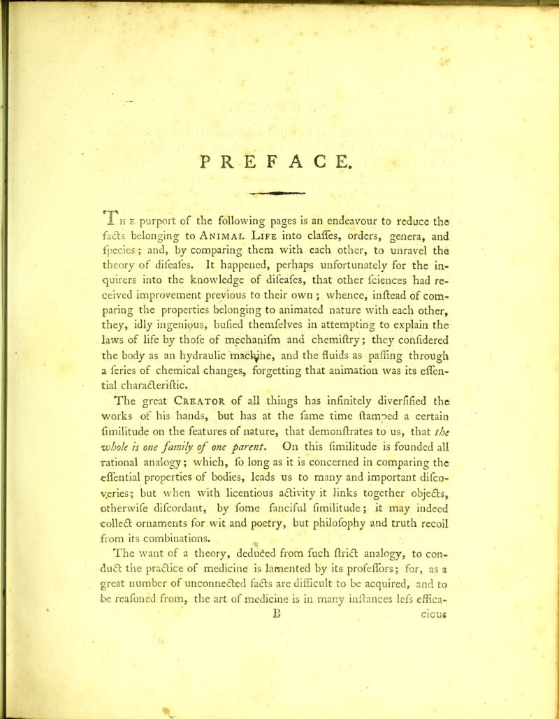 PREFACE, rys I he purport of the following pages is an endeavour to reduce the facts belonging to Animal Life into clafles, orders, genera, and fipecies ; and, by comparing them with each other, to unravel the theory of difeafes. It happened, perhaps unfortunately for the in- quirers into the knowledge of difeafes, that other fciences had re- ceived improvement previous to their own ; whence, indead of com- paring the properties belonging to animated nature with each other, they, idly ingenious, bulled themfelves in attempting to explain the laws of life by thofe of meehanifm and chemidry; they confidered the body as an hydraulic tnacfyhe, and the fluids as palling through a feries of chemical changes, forgetting that animation was its eflen- tial charafteridic. The great Creator of all things has infinitely diverified the v/orks of his hands, but has at the fame time damned a certain fimilitude on the features of nature, that demonflrates to us, that the vohole is one fatnily of one parent. On this fimilitude is founded all rational analogy; which, fo long as it is concerned in comparing the -effential properties of bodies, leads us to many and important difeo- v.eries; but wdaen with licentious activity it links together objects, otnerwife difeordant, by fome fanciful fimilitude; it may indeed colleft ornaments for wit and poetry, but philofophy and truth recoil from its combinations. The want of a theory, deduced from fuch drift analogy, to con- duct the prafti.ee of medicine is lamented by its profeflors; for, as a great number of unconnefted fafts are difficult to be acquired, and to foe reafoned from, the art of medicine is in many indances lefs effica- B eious