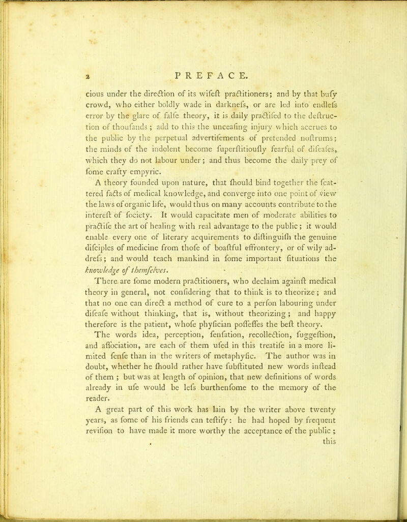 cions under the direction of its wifeft practitioners; and by that bufy crowd, who either boldly wade in darknefs, or are led into endlefs error by the glare of falfe theory, it is daily praCtifed to the deftruc- tion of thoufands; add to this the unceafing injury which accrues to the public by the perpetual advertifements of pretended noftrums; the minds of the indolent become fuperlfitioufly fearful of difeafes, which they do not labour under; and thus become the dailyqrrey of fome crafty empyric. A theory founded upon nature, that Ihould bind together the {pat- tered faCts of medical knowledge, and converge into one point of view the laws of organic life, would thus on many accounts contribute to the intereft of fociety. It would capacitate men of mbderate abilities to pra&ife the art of healing with real advantage to the public; it would enable every one of literary acquirements to diftinguifh the genuine difciples of medicine from thofe of boaftful effrontery, or of wily ad- drefs; and would teach mankind in fome important fituations the knowledge of themfelves. There, are fome modern practitioners, who declaim again If medical theory in general, not confidering that to think is to theorize; and that no one can direCt a method of cure to a perfon labouring under difeafe without thinking, that is, without theorizing ; and happy therefore is the patient, whofe phyfician polfelfes the beft theory. The words idea, perception, fenfation, recolleClion, fuggelfion, and alfociation, are each of them ufed in this treatife in a more li- mited fenfe than in the writers of metaphyfic. The author was in doubt, whether he fhould rather have fubflituted new words inftead of them ; but was at length of opinion, that new definitions of words already in ufe would be lefs burthenfome to the memory of the reader. A great part of this work has lain by the writer above twenty years, as fome of his friends can teftify: he had hoped by frequent revifion to have made it more worthy the acceptance of the public ; . this