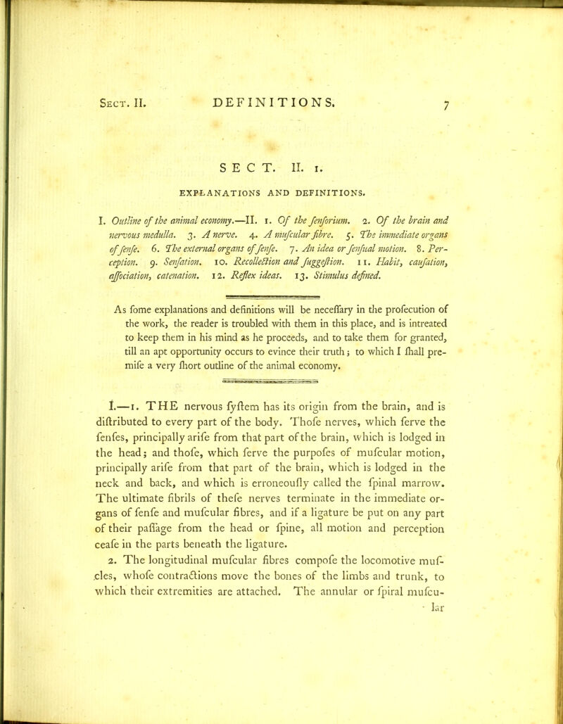 SECT. II. i. EXPLANATIONS AND DEFINITIONS. I. Outline of the animal economy.—II. i. Of the fenforium. i. Of the hrain and nervous medulla. 3. A nerve. 4. A mufcular fibre. 5. The immediate organs of fenfe. 6. 1the external organs offenfe. 7. An idea or fenfual motion. 8. Per- ception. 9. Senfation. 10. Recollection and fuggeftion. 11. Habit, caufation, affociation, catenation. 12. Reflex ideas. 13. Stimulus defined. As fome explanations and definitions will be neceflary in the profecution of the work, the reader is troubled with them in this place, and is intreated to keep them in his mind as he proceeds, and to take them for granted, till an apt opportunity occurs to evince their truth j to which I Ihall pre- mife a very Ihort outline of the animal economy. 1. —1. THE nervous fyftem has its origin from the brain, and is diftributed to every part of the body. Thofe nerves, which ferve the fenfes, principally arife from that part of the brain, which is lodged in the head; and thofe, which ferve the purpofes of mufcular motion, principally arife from that part of the brain, which is lodged in the neck and back, and which is erroneoufly called the fpinal marrow. The ultimate fibrils of thefe nerves terminate in the immediate or- gans of fenfe and mufcular fibres, and if a ligature be put on any part of their paffage from the head or fpine, all motion and perception ceafe in the parts beneath the ligature. 2. The longitudinal mufcular fibres compofe the locomotive muf- .cles, whofe contractions move the bones of the limbs and trunk, to which their extremities are attached. The annular or fpiral mufcu- - Iar