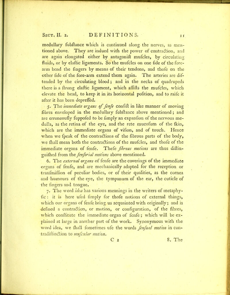 11 medullary fubftance which is continued along the nerves, as men- tioned above. They are indued with the power of contraction, and are again elongated either by antagonist mufcles, by circulating fluids, or by elaftic ligaments. So the mufcles on one fide of the fore- arm bend the fingers by means of their tendons, and thofe on the other fide of the fore-arm extend them again. The arteries are dis- tended by the circulating blood ; and in the necks of quadrupeds there is a ftrong elaftic ligament, which affifts the mufcles, which elevate the head, to keep it in its horizontal pofition, and to raife it after it has been deprefled. 5. The Immediate organs of fenfe confilt in like manner of moving fibres enveloped in the medullary fubflance above mentioned ; and are erroneoufly fuppofed to be limply an expanfion of the nervous me- dulla, as the retina of the eye, and the rete mucofum of the Ikin, which are the immediate organs of vifion, and of touch. Hence when we fpeak of the contractions of the fibrous parts of the body, we fhall mean both the contractions of the mufcles, and thofe of the immediate organs of fenfe. Thefe fbrous motions are thus diltin- guifhed from the fenforial motions above mentioned. 6. The external organs of fenfe are the coverings of the immediate organs of fenfe, and are mechanically adapted for the reception or tranfmiflion of peculiar bodies, or of their qualities, as the cornea and humours of the eye, the tympanum of the ear, the cuticle of the fingers and tongue. 7. The word idea has various meanings in the writers of tnetaphy- fic : it is here ufed fimply for thofe notions of external things, which our organs of fenfe bring us acquainted with originally; and is defined a contraction, or motion, or configuration, of the fibres, which conftitute the immediate organ of fenfe; which will be ex- plained at large in another part of the work. Synonymous with the word idea, we fhall fometimes ufe the words fenfual motion in con- tradiftinCtion to mufcular motion. C 2 8. The