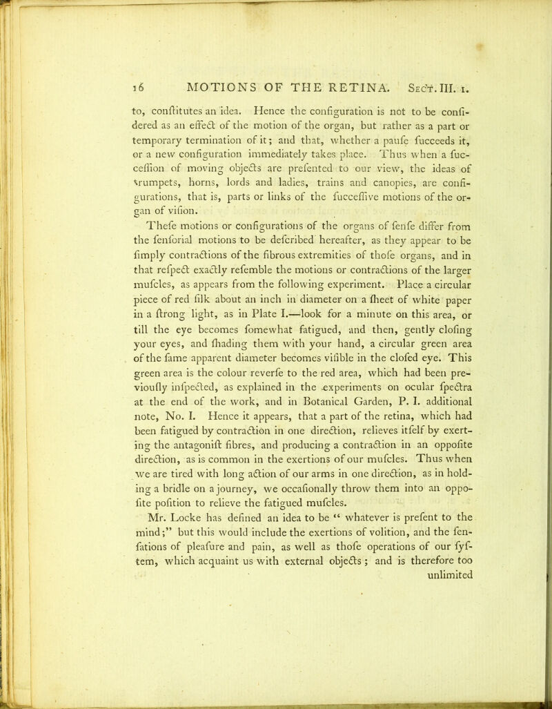 to, conftitutes an idea. Hence the configuration is not to be confi- dered as an efFeCt of the motion of the organ, but rather as a part or temporary termination of it; and that, whether a paufe fucceeds it, or a new configuration immediately takes place. Thus when a fuc- ceffion of moving objeCts are prefented to our view, the ideas of trumpets, horns, lords and ladies, trains and canopies, are confi- gurations, that is, parts or links of the fucceffive motions of the or- gan of vifion. Thefe motions or configurations of the organs of fenfe differ from the fenforial motions to be defcribed hereafter, as they appear to be fimply contractions of the fibrous extremities of thofe organs, and in that refpeCt exactly refemble the motions or contractions of the larger mufcles, as appears from the following experiment. Place a circular piece of red filk about an inch in diameter on a fheet of white paper in a ftrong light, as in Plate I.—look for a minute on this area, or till the eye becomes fomewhat fatigued, and then, gently doling your eyes, and fhading them with your hand, a circular green area of the fame apparent diameter becomes vifible in the clofed eye. This green area is the cdour reverfe to the red area, which had been pre- vioufly infpected, as explained in the -experiments on ocular fpeCtra at the end of the work, and in Botanical Garden, P. I. additional note, No. I. Hence it appears, that a part of the retina, which had been fatigued by contraction in one direction, relieves itfelf by exert- ing the antagonift fibres, and producing a contraction in an oppofite direction, as is common in the exertions of our mufcles. Thus when we are tired with long aCtion of our arms in one direction, as in hold- ing a bridle on a journey, we occafionally throw them into an oppo- fite pofition to relieve the fatigued mufcles. Mr. Locke has defined an idea to be “ whatever is prefent to the mind;” but this would include the exertions of volition, and the fen- fations of pleafure and pain, as well as thofe operations of our fyf- tem, which acquaint us with external objeCts ; and is therefore too unlimited