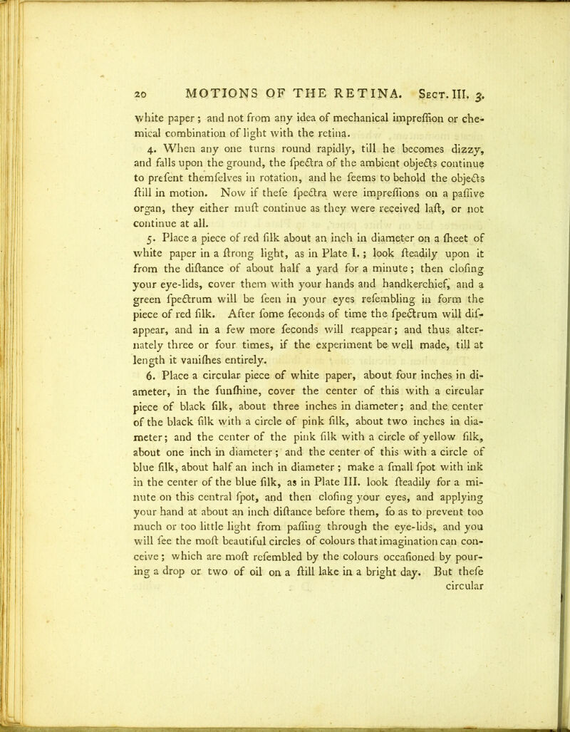 white paper ; and not from any idea of mechanical impreffion or che- mical combination of light with the retina. 4. When any one turns round rapidly, till he becomes dizzy, and falls upon the ground, the fpedtra of the ambient obje&s continue to prefent themfelves in rotation, and he feems to behold the obje&s dill in motion. Now if thefe fpe£tra were impreffions on a pafiive organ, they either mud: continue as they were received lad, or not continue at all. 5. Place a piece of red {ilk about an inch in diameter on a fheet of white paper in a drong light, as in Plate I.; look deadily upon it from the didance of about half a yard for a minute; then clofing your eye-lids, cover them with your hands and handkerchief, and a green fpe&rum will be feen in your eyes refembling in form the piece of red filk. After fome feconds of time the fpedlrum will dis- appear, and in a few more feconds will reappear; and thus alter- nately three or four times, if the experiment be well made, till at length it vanidies entirely. 6. Place a circular piece of white paper, about four inches in di- ameter, in the funlhine, cover the center of this with a circular piece of black filk, about three inches in diameter; and the. center of the black filk with a circle of pink filk, about two inches in dia- meter; and the center of the pink filk with a circle of yellow filk, about one inch in diameter; and the center of this with a circle of blue filk, about half an inch in diameter ; make a fmali fpot with ink in the center of the blue filk, as in Plate III. look deadily for a mi- nute on this central fpot, and then clofing your eyes, and applying your hand at about an inch didance before them, fo as to prevent too much or too little light from pading through the eye-lids, and you will fee the mod beautiful circles of colours that imagination can con- ceive ; which are mod refembled by the colours occafioned by pour- ing a drop or two of oil on a dill lake in a bright day. But thefe circular