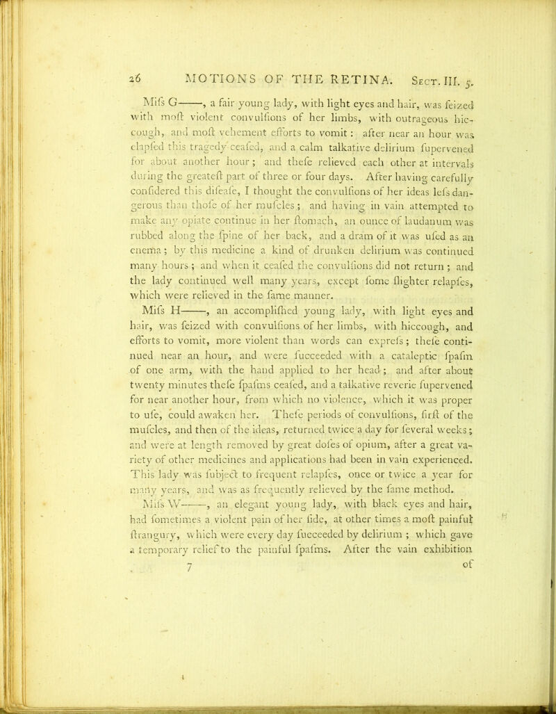 Mifs G , a fair young lady, with light eyes and hair, was feized with moft violent convulfions of her limbs, with outrageous hic- cough, and moft vehement efforts to vomit : after near an hour was, clapfed this tragedy ceafed, and a calm talkative delirium fupervened for about another hour; ' and thefe relieved each other at intervals during the greateft part of three or four days. After having carefuliv confidered this difeafe, I thought the convulfions of her ideas lefs dan- gerous than thofe of her mufcles,; and having in vain attempted, to make any opiate continue in her ftomach, an ounce of laudanum was rubbed along the fpine of her back, and a dram of it was ufed as an enema; by this medicine a kind of drunken delirium was continued many hours ; and when it ceafed the convulfions did not return ; and the lady continued well many years, except fome (lighter relapfes, which were relieved in the fame manner. Mifs H , an accomplifhed young lady, with light eyes and hair, was feized with convulfions of her limbs, with hiccough, and efforts to vomit, more violent than words can exprefs; thefe conti- nued near an hour, and were fucceeded with a cataleptic fpafm of one arm, with the hand applied to her head; and after about twenty minutes thefe fpafms ceafed, and a talkative reverie fupervened for near another hour, from which no violence, which it was proper to ufe, could awaken her. Thefe periods of convulfions, firft of the mufcles, and then of the ideas, returned twice'a day for feveral weeks; and were at length removed by great doles of opium, after a great va- riety of other medicines and applications had been in vain experienced. This lady was fubjedt to frequent relapfes, once or twice a year for many years, and was as frequently relieved by the fame method. Mifs W- , an elegant young lady,, with black eyes and hair, had fometimes a violent pain of her fide, at other times a moft painful ftrangury, which were every day fucceeded by delirium ; which gave a temporary relief to the painful fpafms. After the vain exhibition