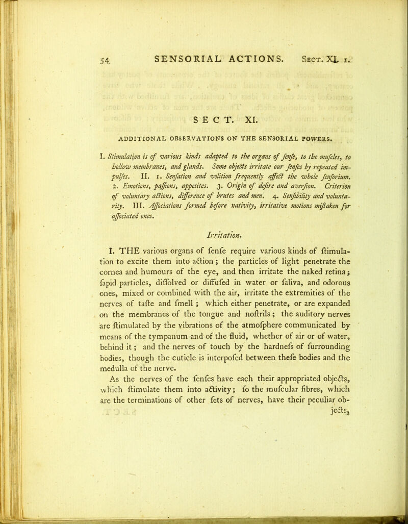 SECT. XL ADDITIONAL OBSERVATIONS ON THE SENSORIAL POWERS. I. Stimulation is of various kinds adapted to the organs of fenfe, to the mufcles3 to hollow membranesy and glands. Some objefts irritate our fenfes by repeated im- pulfes. II. i. Senfation and volition frequently affebt the whole fenforium. 1. Emotionsy paffions3 appetites. 3. Origin of defire and averfion. Criterion of voluntary ablions3 difference of brutes and men. 4. Senfibility and volunta- rily. III. AJfociations formed before nativity, irritative motions mijlaken for ajfociated ones. Irritation. I. THE various organs of fenfe require various kinds of Simula- tion to excite them into a&ion; the particles of light penetrate the cornea and humours of the eye, and then irritate the naked retina; fapid particles, diffolved or diffufed in water or faliva, and odorous ones, mixed or combined with the air, irritate the extremities of the nerves of tafte and fmell ; which either penetrate, or are expanded on the membranes of the tongue and noftrils ; the auditory nerves are flimulated by the vibrations of the atmofphere communicated by means of the tympanum and of the fluid, whether of air or of water, behind it; and the nerves of touch by the hardnefs of furrounding bodies, though the cuticle is interpofed between thefe bodies and the medulla of the nerve. As the nerves of the fenfes have each their appropriated objects, which ftimulate them into a&ivity; fo the mufcular fibres, which are the terminations of other fets of nerves, have their peculiar ob-