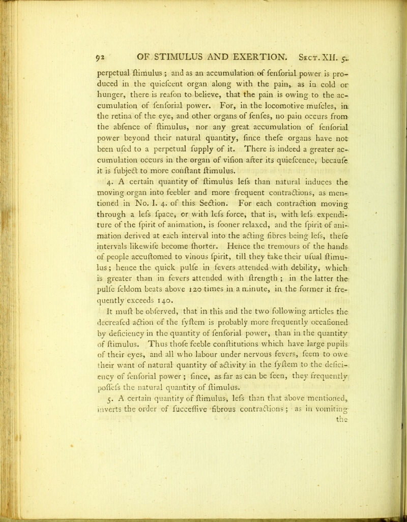 perpetual ftimulus ; and as an accumulation of fenforial. power is pro- duced in the quiefcent organ along with the pain,, as in cold or hunger, there is reafon tobelieve, that the pain is owing to the ac- cumulation of fenforial power. For, in the locomotive mufcles, in the retina of the eye, and other organs of fenfes, no pain occurs from the abfence of ftimulus, nor any great accumulation of fenforial power beyond their natural quantity, lince thefe organs have not been ufed to a perpetual fupply of it. There is indeed a greater ac- cumulation occurs in the organ of vifon after its quiefcence, becaufe it is fubjedt to more conftant ftimulus. 4. A certain quantity of ftimulus lefs than natural induces the moving organ into feebler and more frequent contradtions, as meiir- tioned in No. I. 4. of this, Sedtion. For each contradtion moving through a lefs fpace, or with lefs force, that is, with lefs. expendi- ture of the fpirit of animation, is fooner relaxed, and the fpirit of ani- mation derived at each interval into the adting fibres being lefs, thefe intervals likewife become fhorter. Hence the tremours of the hands of people accuftomed to vinous fpirit, till they take their ufual ftimu- lus; hence the quick pulfe in fevers attended with debility, which is greater than in fevers attended with ftrength ; in the latter the pulfe feldom beats above 120 times in a minute, in the former it fre- quently exceeds 140. It muft be obferved, that in this and the two following articles the decreafed adtion of the fyftem is probably more frequently occafioned by deficiency in the quantity of fenforial power, than in the quantity of ftimulus. Thus thofe feeble conftitutions which have large pupils of their eyes, and all who labour under nervous fevers, feem to owe their want of natural quantity of adlivity in the fyftem to the defici- ency of fenforial power ; fince, as far as can be feen, they frequently poffefs the natural quantity of ftimulus. 5. A certain quantity of ftimulus, lefs than that above mentioned, inverts the order of fucceffive fibrous contradlions; as in vomiting- the.