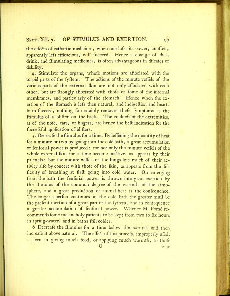 the effects of cathartic medicines, when one lofes its power, another, apparently lefs efficacious, will fucceed. Hence a change of diet, drink, and ftimulating medicines, is often advantageous in difeafes of debility. 4. Stimulate the organs, whofe motions are affociated with the torpid parts of the fyftem. The aCtions of the minute veffels of the various parts of the external fkin are not only affociated with each other, but are ftrongly affociated with thofe of fome of the internal membranes, and particularly of the ftomach. Hence when the ex- ertion of the ftomach is lefs than natural, and indigeftion and heart- burn fucceed, nothing fo certainly removes thefe fymptoms as the ftimulus of a blifter on the back. The coldnefs of the extremities, as of the nofe, ears, or fingers, are hence the beft indication for the fuccefsfui application of blifters. 5. Decreafe the ftimulus for a time. By leffening the quantity of heat for a minute or two by going into the cold bath, a great accumulation of fenforial power is produced ; for not only the minute veffels of the whole external (kin for a time become inactive, as appears by their palenefs; but the minute veffels of the lungs lofe much of their ac- tivity alfo by concert with thofe of the Ikin, as appears from the dif- ficulty of breathing at firft going into cold water. On emerging from the bath the fenforial power is thrown into great exertion by the ftimulus of the common degree of the warmth of the atmo- fphere, and a great production of animal heat is the confequence. The longer a perfon continues in the cold bath the greater muft be the prefent inertion of a great part of the fyftem, and in confequence a greater accumulation of fenforial power. Whence M. Pome re- commends fome melancholy patients to be kept from two to fix hours in fpring-water, and in baths ftill colder. 6 Decreafe the ftimulus for a time below the natural, and then mereafe it above natural. The effeCl of this procefs, improperly ufed, is feen in giving much food, or applying much warmth, to thofe O who