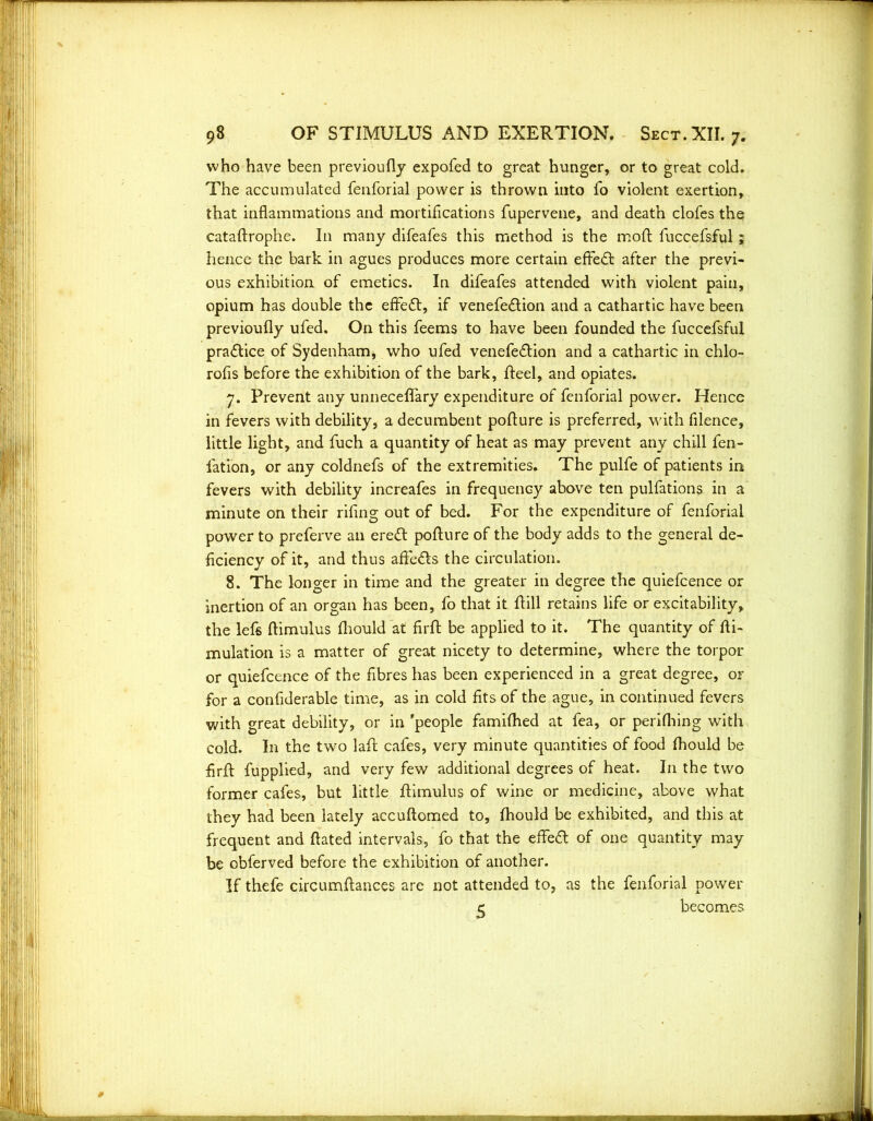 who have been previoufly expofed to great hunger, or to great cold. The accumulated fenforial power is thrown into fo violent exertion, that inflammations and mortifications fupervene, and death clofes the cataftrophe. In many difeafes this method is the moft fuccefsful; hence the bark in agues produces more certain effect after the previ- ous exhibition of emetics. In difeafes attended with violent pain, opium has double the effect, if venefe&ion and a cathartic have been previoufly ufed. On this feems to have been founded the fuccefsful practice of Sydenham, who ufed venefe&ion and a cathartic in chlo- rofis before the exhibition of the bark, fteel, and opiates. 7. Prevent any unneceflary expenditure of fenforial power. Hence in fevers with debility, a decumbent pofture is preferred, with filence, little light, and fuch a quantity of heat as may prevent any chill fen- fation, or any coldnefs of the extremities. The pulfe of patients in fevers with debility increafes in frequency above ten pulfations in a minute on their rifing out of bed. For the expenditure of fenforial power to preferve an ere£t poflure of the body adds to the general de- ficiency of it, and thus affe&s the circulation. 8. The longer in time and the greater in degree the quiefcence or inertion of an organ has been, fo that it flill retains life or excitability, the lefs flimulus fliould at firft be applied to it. The quantity of fli- mulation is a matter of great nicety to determine, where the torpor or quiefcence of the fibres has been experienced in a great degree, or for a confiderable time, as in cold fits of the ague, in continued fevers with great debility, or in 'people famifhed at fea, or perifhing with cold. In the two laft cafes, very minute quantities of food fhould be firft fupplied, and very few additional degrees of heat. In the two former cafes, but little flimulus of wine or medicine, above what they had been lately accuftomed to, fhould be exhibited, and this at frequent and ftated intervals, fo that the effeft of one quantity may be obferved before the exhibition of another. If thefe circumftances are not attended to, as the fenforial power e becomes