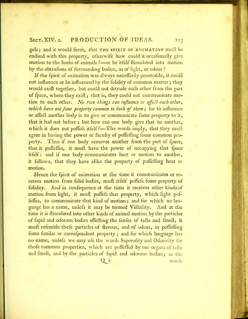 gels; and it would feem, that the spirit of animation muft be endued with this property, otherwife how could it occafionally give motion to the limbs of animals ?—or be itfelf (Emulated into motion by the obtrufions of furrounding bodies, as of light, or odour ? If the fpirit of animation was always neceflarily penetrable, it could not influence or be influenced by the folidity of common matter ; they would exift together, but could not detrude each other from the part of fpace, where they exift; that is, they could not communicate mo- tion to each other. No two things can infiuence or affect each other, which have not fome property common to both of them ; for to influence or affedb another body is to give or communicate fome property to it, that it had not before ; but how can one body give that to another, which it does not poflefs itfelf?—The words imply, that they muft agree in having the power or faculty of poflefling fome common pro- perty. Thus if one body removes another from the part of fpace, that it pofleflfes, it muft have the power of occupying that fpace itfelf: and if one body communicates heat or motion to another, it follows, that they have alike the property of poflefling heat or motion. Hence the fpirit of animation at the time it communicates or re- ceives motion from folid bodies, muft itfelf poflefs fome property of folidity. And in confequence at the time it receives other kinds of motion from light, it muft poflefs that property, which light pof- fefles, to communicate that kind of motion ; and for which no lan- guage has a name, unlefs it may be termed Viflbility. And at the time it is (Emulated into other kinds of animal motion by the particles of fapid and odorous bodies affedting the fenfes of tafte and fmell, it muft refemble thefe particles of flavour, and of odour, in poflefling fome fimilar or correfpondent property ; and for which language has no name, unlefs we may ufe the words Saporofity and Odoroflty for thofe common properties, which are poflefled by our organs of tafte and fmell, and by the particles of fapid and odorous bodies; as the 0^2 words