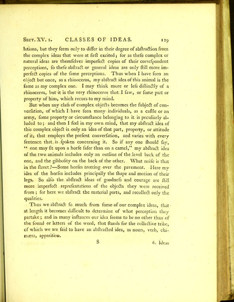 lations, but they feem only to differ in their degree of abftraCtion from the complex ideas that were at firfl excited; for as thefe complex or natural ideas are themfelves imperfect copies of their correfpondent perceptions, fo thefe abftraCt or general ideas are only ftill more im- perfect copies of the fame perceptions. Thus when I have feen an objeCt but once, as a rhinoceros, my abftraCt idea of this animal is the fame as my complex one. I may think more or lefs diftinCtly of a rhinoceros, but it is the very rhinoceros that . I faw, or fome part or property of him, which recurs to my mind* But when any clafs of complex objects becomes the fubjeCt of con- verfation, of which I have feen many individuals, as a cattle or an army, fome property or circumftance belonging to it is peculiarly al- luded to; and then I feel in my own mind, that my abftraCt idea of this complex objeCt is .only an idea of that part, property, or attitude of it* that employs the prefent. converfation, and varies with every fentence. that. isTpoken concerning it. So if any one fhould fay, “ one may fit upon a horfe fafer than on a camel,” my abftraCt idea of the. two animals includes only an outline of thedevel back of the one, and the gibbofity on the back of the other. What noife is that in the ftreet,?—Some horfes trotting over the. pavement. Here my idea of the horfes includes principally the fhape and motion of their legs. So alfo the abftraCt ideas of goodnefs and courage are ftill more imperfeCt reprefentations of the objects they were received from ; for here we abftraCt the material parts, and recolleCt only the qualities. Thus we abftraCb fo much, from fome of our complex ideas, that at length it becomes difficult to determine of what perception they partake ; and in many inftances our idea feems to be no other than of the found or letters of the word, that Hands for the collective tribe, of which we are faid to have an abftraCted idea, as noun, verb, chi- maera, apparition. S 6. Ideas