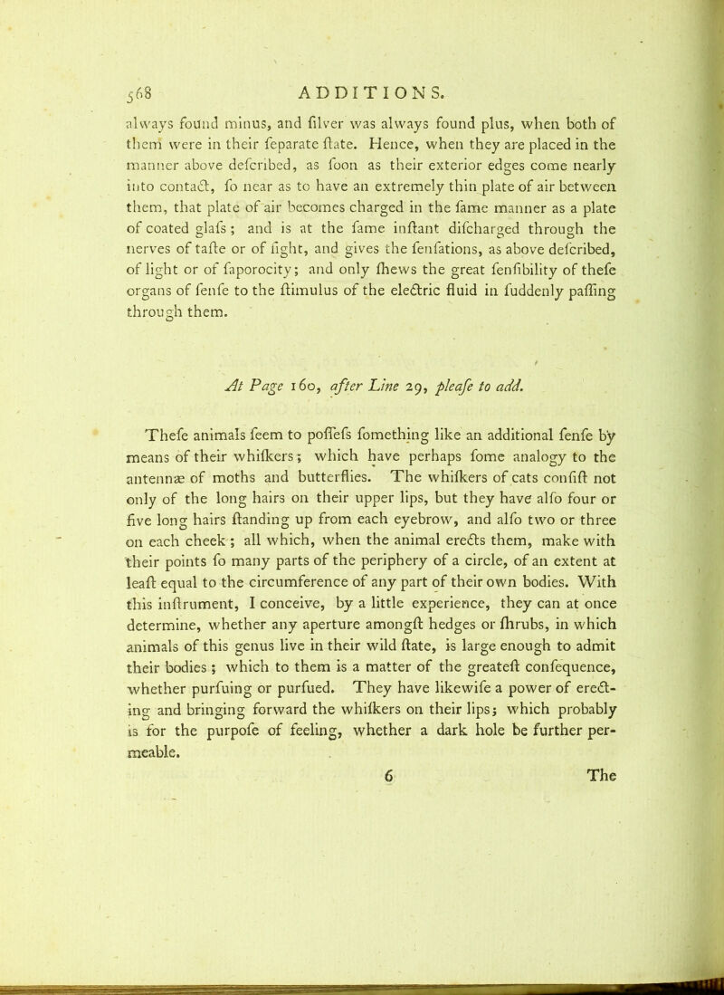 always found minus, and filver was always found plus, when both of them were in their feparate ftate. Hence, when they are placed in the manner above defcribed, as foon as their exterior edges come nearly into contact, fo near as to have an extremely thin plate of air between them, that plate of air becomes charged in the fame manner as a plate of coated glafs ; and is at the fame inftant difcharged through the nerves of tafte or of fight, and gives the fenfations, as above defcribed, of light or of faporocity; and only (hews the great fenfibility of thefe organs of fenfe to the ftimulus of the eledtric fluid in fuddenly pafling through them. At Page 160, after Line 29, pleafe to add. Thefe animals feem to poflefs fomething like an additional fenfe by means of their whifkers; which have perhaps fome analogy to the antennae of moths and butterflies. The whifkers of cats confift not only of the long hairs on their upper lips, but they have alfo four or five long hairs Handing up from each eyebrow, and alfo two or three on each cheek ; all which, when the animal eredts them, make with their points fo many parts of the periphery of a circle, of an extent at leaft equal to the circumference of any part of their own bodies. With this inftrument, I conceive, by a little experience, they can at once determine, whether any aperture amongfl: hedges or fhrubs, in which animals of this genus live in their wild ftate, is large enough to admit their bodies; which to them is a matter of the greatefi: confequence, whether purfuing or purfued. They have likewife a power of eredt- ing and bringing forward the whifkers on their lips5 which probably is for the purpofe of feeling, whether a dark hole be further per- meable. 6 The