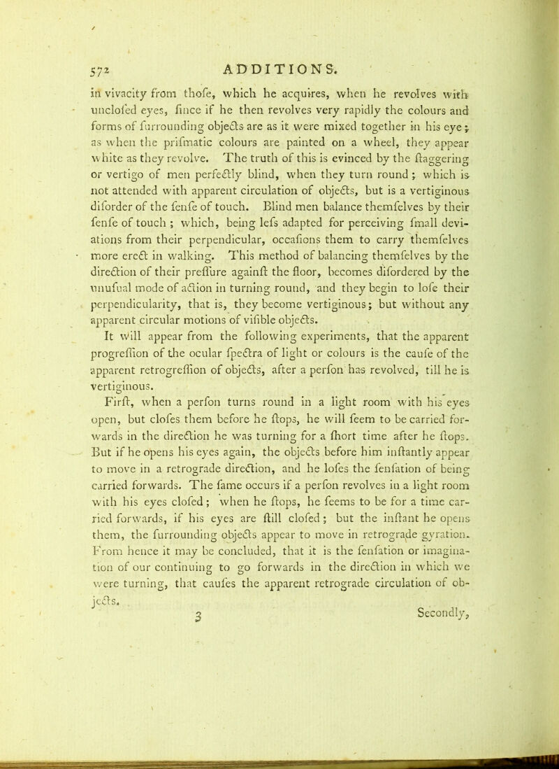unclofed eyes, fmce if he then revolves very rapidly the colours and forms of furrounding objeds are as it were mixed together in his eye 'r as when the prifmatic colours are painted on a wheel, they appear white as they revolve. The truth of this is evinced by the ftaggering or vertigo of men perfedly blind, when they turn round ; which is- not attended with apparent circulation of objects, but is a vertiginous diforder of the fenle of touch. Blind men balance themfelves by their fenfe of touch ; which, being lefs adapted for perceiving fmall devi- ations from their perpendicular, occafions them to carry themfelves more ered in walking. This method of balancing thernfelves by the direction of their prelTure againf the floor, becomes difordered by the unufual mode of adion in turning round, and they begin to lofe their perpendicularity, that is, they become vertiginous ; but without any apparent circular motions of vifible objeds. It will appear from the following experiments, that the apparent progreflion of the ocular fpedra of light or colours is the caule of the apparent retrogreffion of objeds, after a perfon has revolved, till he is vertiginous. Firf, when a perfon turns round in a light room with his eyes open, but clofes them before he fops, he will feem to be carried for- wards in the diredion he was turning for a fhort time after he fops. But if he opens his eyes again, the objeds before him inflantly appear to move in a retrograde diredion, and he lofes the fenfation of being carried forwards. The fame occurs if a perfon revolves in a light room with his eyes clofed; when he fops, he feems to be for a time car- ried forwards, if his eyes are fill clofed; but the infant he opens them, the furrounding objeds appear to move in retrograde gyration* From hence it may be concluded, that it is the fenfation or imagina- tion of our continuing to go forwards in the diredion in which we were turning, that caufes the apparent retrograde circulation of ob- jeds. 3 Secondly,