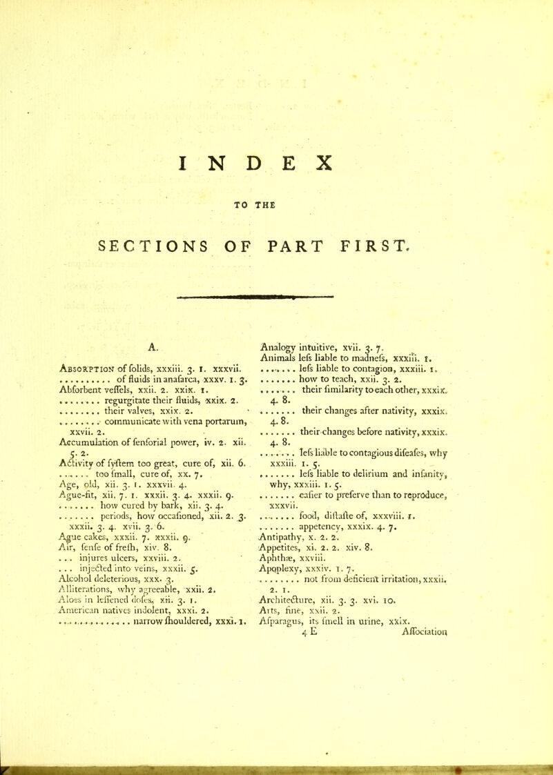 INDEX TO THE SECTIONS OF PART FIRST, A. Absorption of folids, xxxiii. 3. r. xxxvii. of fluids inanafarca, xxxv. 1. 3. Abforbent veflels, xxii. 2. xxix. 1. ........ regurgitate their fluids, xxix. 2. their valves, xxix. 2. .- communicate with vena portarum, xxvii. 2. Accumulation of fenforial power, iv. 2. xii. Activity of fyftem too great, cure of, xii. 6. ........ toofmall, cure of, xx. 7. Age, pid, xii. 3. I. xxxvii. 4. Ague-fit, xii. 7.1. xxxii. 3. 4. xxxii. 9. ....... how cured by bark, xii. 3. 4. ....... periods, how accafioned, xii, 2. 3. xxxii. 3. 4. xvii. 3. 6. Ague cakes, .xxxii. 7. xxxii. 9. Air, fenfe of frefh, xiv. 8. ... injures ulcers, xxviii. 2. . .. injeCted into veins, xxxii. g. Alcohol deleterious, xxx. 3. Alliterations, why agreeable, xxii. 2. Aloes in leflened dofes, xii. 3. 1. American natives indolent, xxxi. 2. ....... ............. narrowfhouldered, xxxi. 1. Analogy intuitive, xvii. 3. 7. Animals lefs liable to madnefs, xxxiii. 1. lefs liable to contagion, xxxiii. is how to teach, xxii. 3. 2. ....... their fimilarity toeach other, xxxix. 4. 8. their changes after nativity, xxxix. 4. 8. theirchangcs before nativity, xxxix. 4-8. ....... lefs liable to contagious difeafes, why xxxiii. 1. 5. lefs liable to delirium and infanity, why, xxxiii. 1.5. cafier to preferve than to reproduce, xxxvii. food, diftafte of, xxxviii. r. appetency, xxxix. 4. 7. Antipathy, x. 2. 2. Appetites, xi. 2. 2. xiv. 8. Aphthae, xxviii. Apqplexy, xxxiv. 1. 7. not from deficient irritation, xxxii. 2. 1. Architecture, xii. 3. 3. xvi. 10. Arts, fine, xxii. 2. Afparagus, its fmell in urine, xxix. 4 E Aflfociation