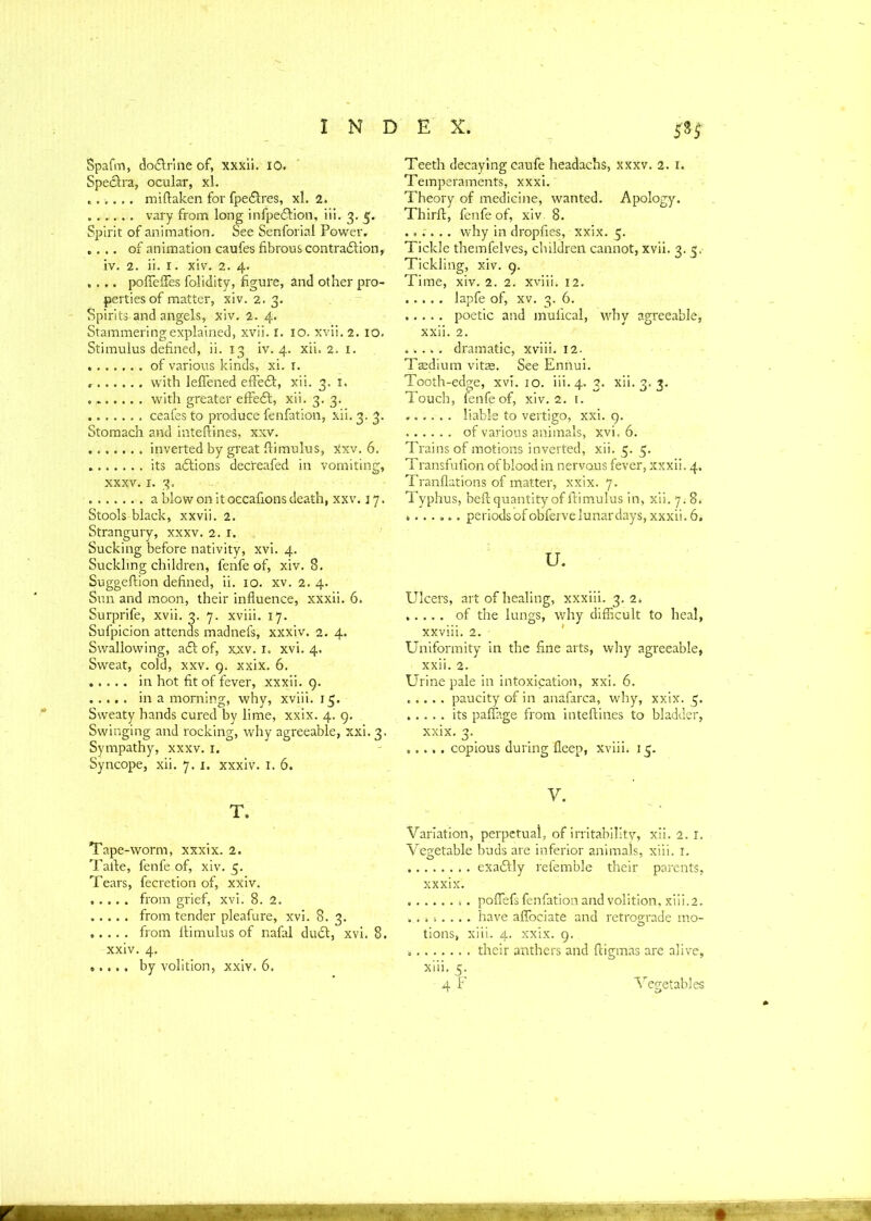 Spafrn, do&rine of, xxxii. 10. Spectra, ocular, xl. ...... miftaken for fpe£tres, xl. 2. ...... vary from long infpe&ion, iii. 3. 5. Spirit of animation. See Senforial Power. .... of animation caufes fibrous contraction, iv. 2. ii. 1. xiv. 2. 4. .... poffeffes folidity, figure, and other pro- perties of matter, xiv. 2. 3. Spirits and angels, xiv. 2. 4. Stammering explained, xvii. 1. 10. xvii. 2. 10. Stimulus defined, ii. 13 iv. 4. xii. 2. 1. of various kinds, xi. r. with leflened effect, xii. 3. 1. „ with greater effect, xii. 3. 3. ceafes to produce fenfation, xii. 3. 3. Stomach and inteftines, xxv. ....... inverted by great ffimulus, xxv. 6. its actions decreafed in vomiting, xxxv. 1. 3. a blow on it occafions death, xxv. j 7. Stools-black, xxvii. 2. Strangury, xxxv. 2. 1. Sucking before nativity, xvi. 4. Suckling children, fenfe of, xiv. S. Suggeftion defined, ii. xo. xv. 2.4. Sun and moon, their influence, xxxii. 6. Surprife, xvii. 3. 7. xviii. 17. Sufpicion attends madnefs, xxxiv. 2. 4. Swallowing, act of, xxv. 1. xvi. 4. Sweat, cold, xxv. 9. xxix. 6, ..... in hot fit of fever, xxxii. 9. in a morning, why, xviii. 15. Sweaty hands cured by lime, xxix. 4. 9. Swinging and rocking, why agreeable, xxi. 3. Sympathy, xxxv. 1. Syncope, xii. 7. 1. xxxiv. 1. 6. T. Tape-worm, xxxix. 2. Tatle, fenfe of, xiv. 5. Tears, fecretion of, xXiv. from grief, xvi. 8. 2. from tender pleafure, xvi. 8.3. from ltimulus of nafal duct, xvi. 8. xxiv. 4. by volition, xxiv. 6. Teeth decaying caufe headachs, xxxv. 2. 1. Temperaments, xxxi. Theory of medicine, wanted. Apology. Thirft, fenfe of, xiv 8. ...... why in dropfies, xxix. 5. Tickle themfelves, children cannot, xvii. 3.5. Tickling, xiv. 9. Time, xiv. 2. 2. xviii. 12. ..... lapfe of, xv. 3. 6. poetic and mufical, why agreeable, xxii. 2. ..... dramatic, xviii. 12. Taedium vitae. See Ennui. Tooth-edge, xvi. 10. iii. 4. 3. xii. 3. 3. Touch, fenfe of, xiv. 2. t. liable to vertigo, xxi. 9. of various animals, xvi. 6. Trains of motions inverted, xii. 5. 5. Transfufion of blood in nervous fever, xxxii. 4. Tranflations of matter, xxix. 7. Typhus, beft quantity of ftimulus in, xii. 7^8. t...... periods of obferve lunar days, xxxii. 6. u. Ulcers, art of healing, xxxiii. 3. 2. of the lungs, why difficult to heal, xxviii. 2. Uniformity in the fine arts, why agreeable, xxii. 2. Urine pale in intoxication, xxi. 6. paucity of in anafarca, why, xxix. 5. ..... its paffage from inteftines to bladder, xxix. 3. ..... copious during fleep, xviii. 15. y. Variation, perpetual, of irritability, xii. 2. r. Vegetable buds are inferior animals, xiii. 1. ........ exactly refemble their parents, xxxix. ........ poflefs fenfation and volition, xiii.2. .... -..... have aflociate and retrograde mo- tions, xiii. 4. xxix. 9, their anthers and ftigmas are alive, xiii. 5.