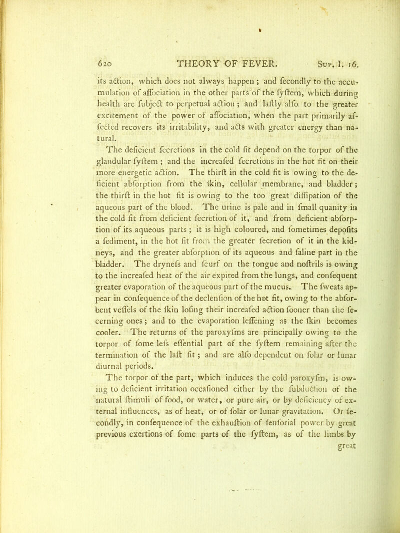 its a&ion, which does not always happen ; and fecondly to the accu- mulation of aflociation in the other parts of the fyftem, which during health are fubjedt to perpetual adlioti ; and laflly alfo to the greater excitement of the power of aflociation, when the part primarily af- teded recovers its irritability, and adts with greater energy than na- tural. The deficient fecretions in the cold fit depend on the torpor of the glandular fyftem ; and the increafed fecretions in the hot fit on their more energetic adtion. The third in the cold fit is owing to the de- ficient abforption from the fkin, cellular membrane, and bladder; the third in the hot fit is owing to the too great difiipation of the aqueous part of the blood. The urine is pale and in fmall quanity in the cold fit from deficient fecretion of it, and from deficient abforp- tion of its aqueous parts ; it is high coloured, and fometimes deppfits a fediment, in the hot fit from the greater fecretion of it in the kid- neys, and the greater abforption of its aqueous and faline part in the bladder. The drynefs and fcurf on the tongue and noftrils is owing to the increafed heat of the air expired from the lungs, and confequent greater evaporation of the aqueous part of the mucus* The fweats ap- pear in confequence of the declenfion of the hot fit, owing to the abfor- bentveflels of the Ikin lofing their increafed adtion fooner than the fe- cerning ones; and to the evaporation lefifening as the Ikin becomes cooler. The returns of the paroxylms are principally owing to the torpor of fome lefs eflential part of the fyftem remaining after the termination of the laft fit ; and are alfo dependent on folar or lunar diurnal periods. The torpor of the part, which induces the cold paroxyfm, is ow- ing to deficient irritation occafioned either by the fubdudtion of the natural ftimuli of food, or water, or pure air, or by deficiency of ex- ternal influences, as of heat, or of folar or lunar gravitation. Or fe- condly, in confequence of the exhauftion of fenforial power by great previous exertions of fome parts of the fyftem, as of the limbs by great