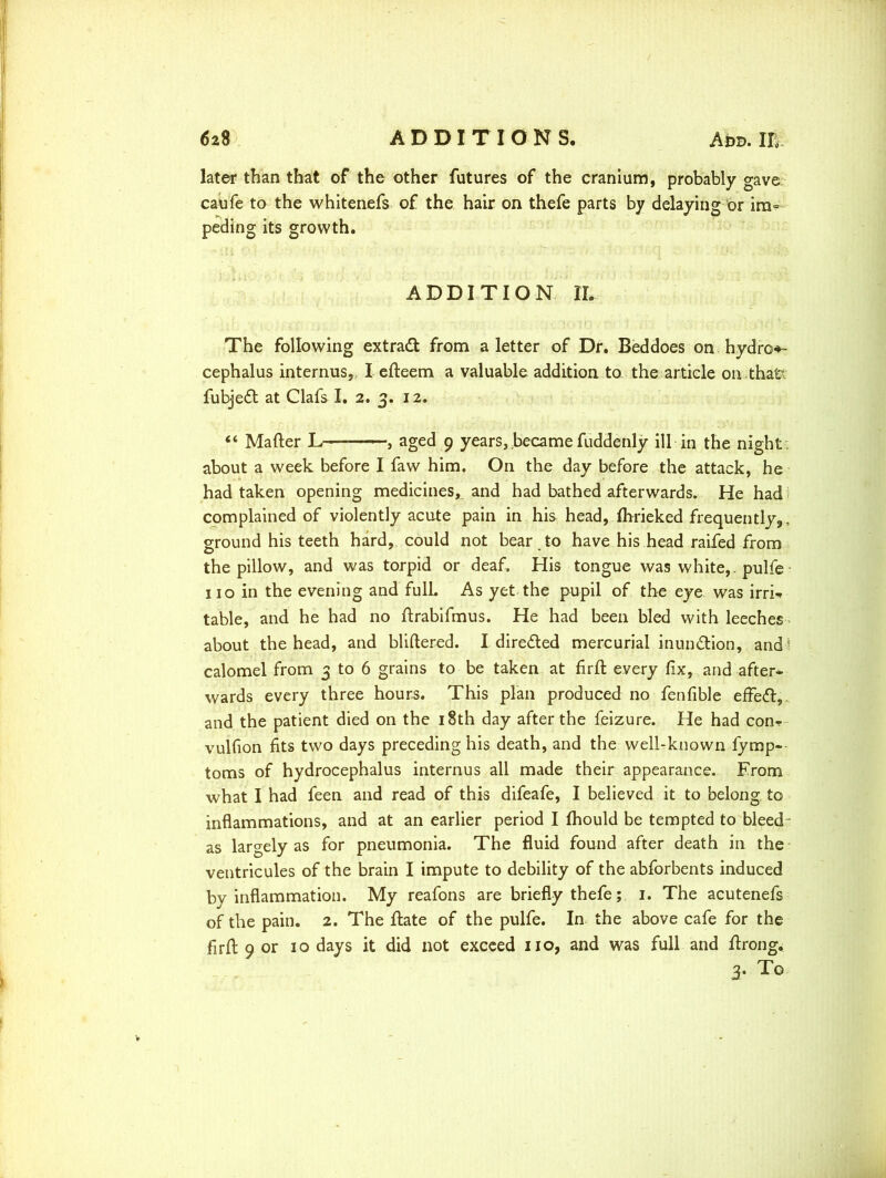 later than that of the other futures of the cranium, probably gave caufe to the whitenefs of the hair on thefe parts by delaying or im- peding its growth. ADDITION IL The following extract from a letter of Dr. Beddoes on hydro-*- cephalus internus, I efteem a valuable addition to the article on thatt fubjedt at Clafs I. 2. 3. 12. “ Matter L— , aged 9 years, became fuddenly ill in the night about a week before I faw him. On the day before the attack, he had taken opening medicines,, and had bathed afterwards. He had complained of violently acute pain in his head, fhrieked frequently,, ground his teeth hard, could not bear to have his head raifed from the pillow, and was torpid or deaf. His tongue was white, , pulfe • no in the evening and fulL As yet the pupil of the eye was irri-. table, and he had no ttrabifmus. He had been bled with leeches about the head, and bliftered. I directed mercurial inun&ion, and ‘ calomel from 3 to 6 grains to be taken at firft every fix, and after* wards every three hours. This plan produced no fenfible effect, and the patient died on the 18th day after the feizure. He had con-r vulfion fits two days preceding his death, and the well-known fymp- toms of hydrocephalus internus all made their appearance. From what I had feen and read of this difeafe, I believed it to belong, to inflammations, and at an earlier period I fhould be tempted to bleed as largely as for pneumonia. The fluid found after death in the ventricules of the brain I impute to debility of the abforbents induced by inflammation. My reafons are briefly thefe; 1. The acutenefs of the pain. 2. The ftate of the pulfe. In the above cafe for the firft 9 or 10 days it did not exceed no, and was full and ftrong. 3- To