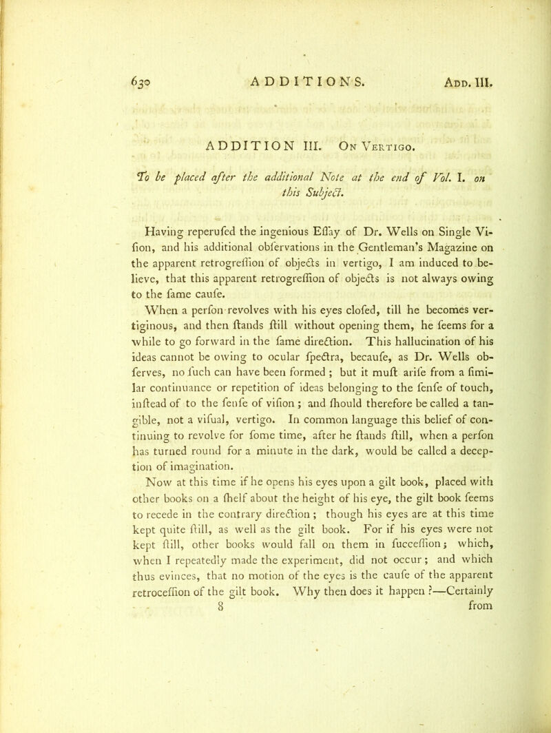 ADDITION III. On Vertigo. To be placed after the additional Note at the end of Vol. I. on this Subject. Having reperufed the ingenious Effiay of Dr. Wells on Single Vi- fion, and his additional obfervations in the Gentleman’s Magazine on the apparent retrogreffion of objects in vertigo, I am induced to be- lieve, that this apparent retrogreffion of objects is not always owing to the fame caufe. When a perfon revolves with his eyes clofed, till he becomes ver- tiginous, and then ftands ftill without opening them, he feems for a while to go forward in the fame direction. This hallucination of his ideas cannot be owing to ocular fpe&ra, becaufe, as Dr. Wells ob- ferves, no fuch can have been formed ; but it muft arife from a fimi- lar continuance or repetition of ideas belonging to the fenfe of touch, inftead of to the fenfe of vffion ; and ffiould therefore be called a tan- gible, not a vifual, vertigo. In common language this belief of con- tinuing to revolve for fome time, after he ftands ftill, when a perfon has turned round for a minute in the dark, would be called a decep- tion of imagination. Now at this time if he opens his eyes upon a gilt book, placed with other books on a fhelf about the height of his eye, the gilt book feems to recede in the contrary direction ; though his eyes are at this time kept quite ftill, as well as the gilt book. For if his eyes were not kept ftill, other books would fall on them in fucceffionj which, when I repeatedly made the experiment, did not occur; and which thus evinces, that no motion of the eyes is the caufe of the apparent retroceffion of the gilt book. Why then does it happen ?—Certainly 8 from