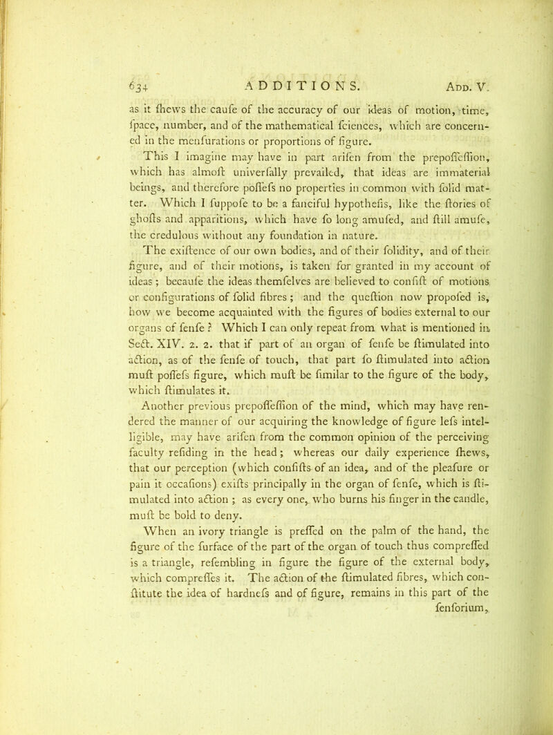 as it (hews the caufe of the accuracy of our ideas of motion, time, (pace, number, and of the mathematical fciences, which are concern- ed in the menfurations or proportions of figure. This I imagine may have in part arifen from the prepofleflion, which has almoft univerfally prevailed, that ideas are immaterial beings, and therefore poflefs no properties in common with folid mat- ter. Which I fuppofe to be a fanciful hypothecs, like the (lories of gbofls and apparitions, which have fo long amufed, and hill amufe, the credulous without any foundation in nature. The exihence of our own bodies, and of their folidity, and of their figure, and of their motions, is taken for granted in my account of ideas ; becaufe the ideas themfelves are believed to confih of motions, or configurations of folid fibres ; and the quehion now propoled is, how we become acquainted with the figures of bodies external to our organs of fenfe ? Which I can only repeat from what is mentioned in Sedt. XIV. 2. 2. that if part of an organ of fenfe be (limulated into adtion, as of the fenfe of touch, that part fo himulated into adtion, muh pohefs figure, which muh be hmilar to the figure of the body, which himulates it. Another previous prepofleflion of the mind, which may have rei> dered the manner of our acquiring the knowledge of figure lefs intel- ligible, may have arifen from the common opinion of the perceiving faculty refiding in the head; whereas our daily experience (hews, that our perception (which confihs of an idea, and of the pleafure or pain it occafions) exihs principally in the organ of fenfe, which is fli\- mulated into adtion ; as every one,, who burns his finger in the candle, mull be bold to deny. When an ivory triangle is prefled on the palm of the hand, the figure of the furface of the part of the organ of touch thus comprefled is a triangle, refembling in figure the figure of the external body, which comprefles it. The adlion of the (limulated fibres, which con- fiitute the idea of hardnefs and of figure, remains in this part of the fen fori urn.