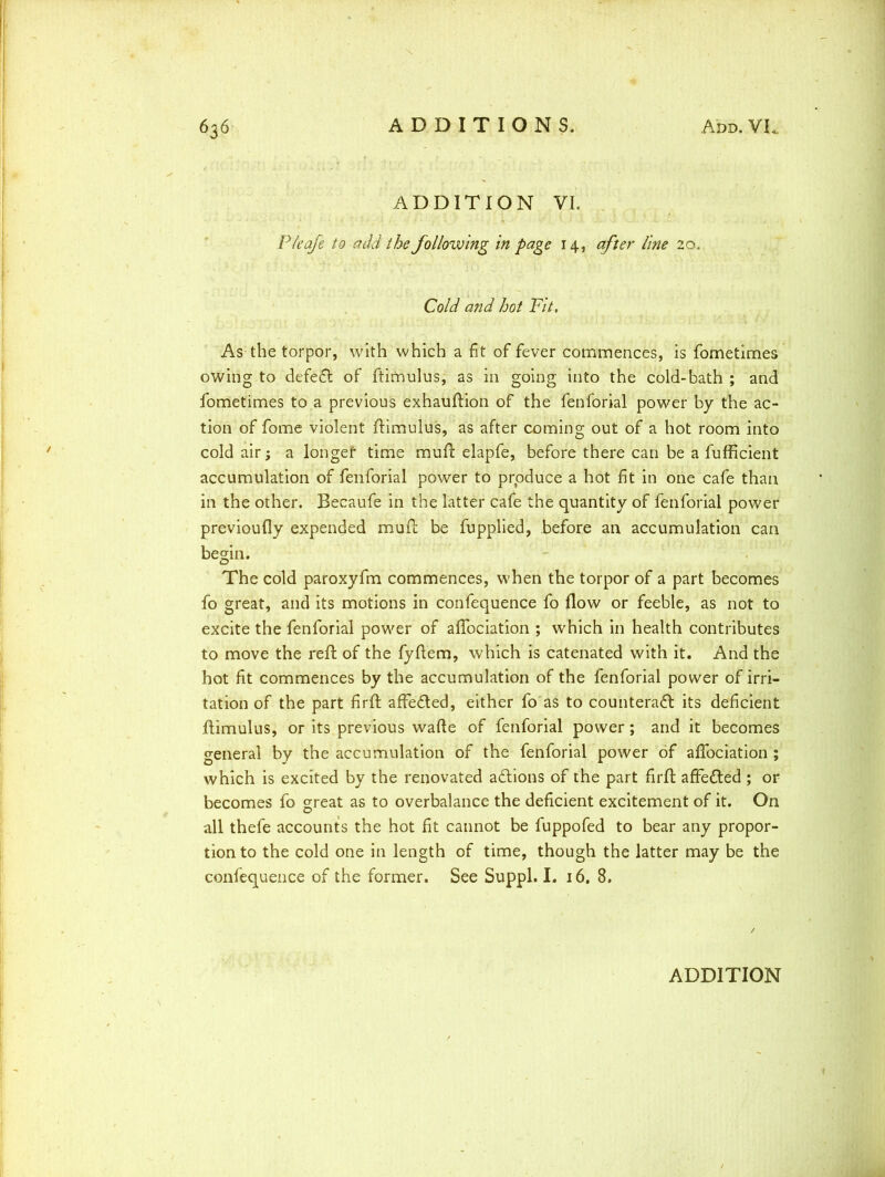 ADDITION VI. P/eafe to add the following in page 14, after line 20. Cold and hot Fit. As the torpor, with which a fit of fever commences, is fometimes owing to defeCI of ftimulus, as in going into the cold-bath ; and fometimes to a previous exhauftion of the fenforial power by the ac- tion of fome violent ftimulus, as after coming out of a hot room into cold air; a longer time muft elapfe, before there can be a fufficient accumulation of fenforial power to prpduce a hot fit in one cafe than in the other. Becaufe in the latter cafe the quantity of fenforial power previoufly expended muft be fupplied, before an accumulation can begin. The cold paroxyfm commences, when the torpor of a part becomes fo great, and its motions in confequence fo flow or feeble, as not to excite the fenforial power of affociation ; which in health contributes to move the reft of the fyftem, which is catenated with it. And the hot fit commences by the accumulation of the fenforial power of irri- tation of the part firft affeCted, either fo as to counteract its deficient ftimulus, or its previous wafle of fenforial power; and it becomes general by the accumulation of the fenforial power of affociation ; which is excited by the renovated actions of the part firft affeCted ; or becomes fo great as to overbalance the deficient excitement of it. On all thefe accounts the hot fit cannot be fuppofed to bear any propor- tion to the cold one in length of time, though the latter may be the confequence of the former. See Suppl. I. 16. 8.