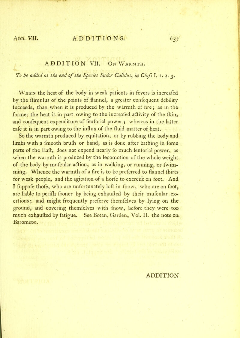 ADDITION VII. On Warmth. To be added at the end of the Species Sudor Calidus, in Clafs I. 1. 2. 3. When the heat of the body in weak patients in fevers is increafed by the ftimulus of the points of flannel, a greater confequent debility fucceeds, than when it is produced by the warmth of fire; as in the former the heat is in part owing to the increafed activity of the fkin, and confequent expenditure of fenforial power ; whereas in the latter cafe it is in part owing to the influx of the fluid matter of heat. So the warmth produced by equitation, or by rubbing the body and limbs with a fmooth brufh or hand, as is done after bathing in fome parts of the Eaft, does not expend nearly fo much fenforial power, as when the warmth is produced by the locomotion of the whole weight of the body by mufcular a£iion, as in walking, or running, or fwim- ming. Whence the warmth of a fire is to be preferred to flannel fhirts for weak people, and the agitation of a horfe to exercife on foot. And I fuppofe thofe, who are unfortunately loft in fnow, who are on foot, are liable to perifh fooner by being exhaufted by their mufcular ex- ertions ; and might frequently preferve themfelves by lying on the ground, and covering themfelves with fnow, before they were too much exhaufted by fatigue. See Botan, Garden, Vol. II. the note on Baromete.