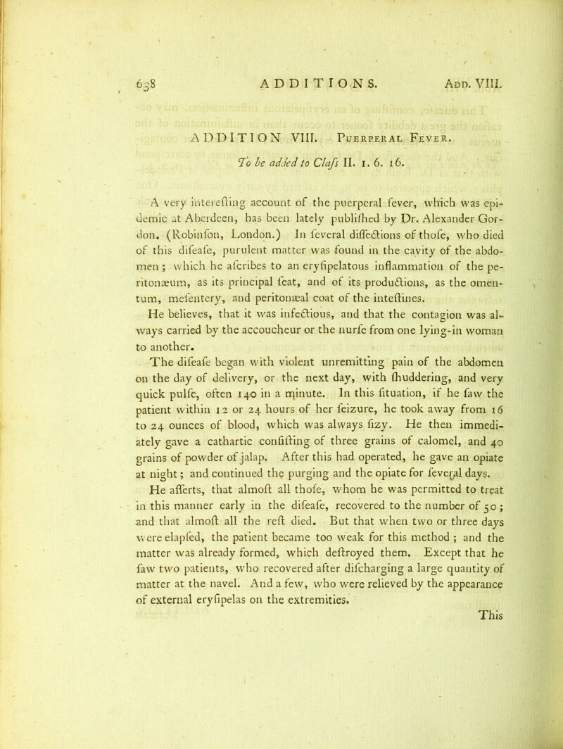 a) j 1 j 'j rj j o \ y JhLldbb' J;-3TO 46 ADDITION VIII. Puerperal Fever. cTo be added to Clafs II. i. 6. 16. A very interefting account of the puerperal fever, which was epi- demic at Aberdeen, has been lately publifhed by Dr. Alexander Gor- don. (Robinfon, London.) In feveral difledlions of thofe, who died of this difeafe, purulent matter was found in the cavity of the abdo- men ; which he afcribes to an eryfipelatous inflammation of the pe- ritonaeum, as its principal feat, and of its productions, as the omen- tum, mefentery, and peritonaeal coat of the inteftines. He believes, that it was infectious, and that the contagion was al- ways carried by the accoucheur or the nurfe from one lying-in woman to another. The difeafe began with violent unremitting pain of the abdomen on the day of delivery, or the next day, with (huddering, and very quick pulfe, often 140 in a minute. In this fituation, if he favv the patient within 12 or 24 hours of her leizure, he took away from 16 to 24 ounces of blood, which was always fizy. He then immedi- ately gave a cathartic confifting of three grains of calomel, and 40 grains of powder of jalap. After this had operated, he gave an opiate at night; and continued the purging and the opiate for fever(al days. He aflerts, that almoft all thofe, whom he was permitted to treat in this manner early in the difeafe, recovered to the number of 50 ; and that almoft all the reft died. But that when two or three days wereelapfed, the patient became too weak for this method ; and the matter was already formed, which deftroyed them. Except that he favv two patients, who recovered after difcharging a large quantity of matter at the navel. And a few, who were relieved by the appearance of external eryfipelas on the extremities. This
