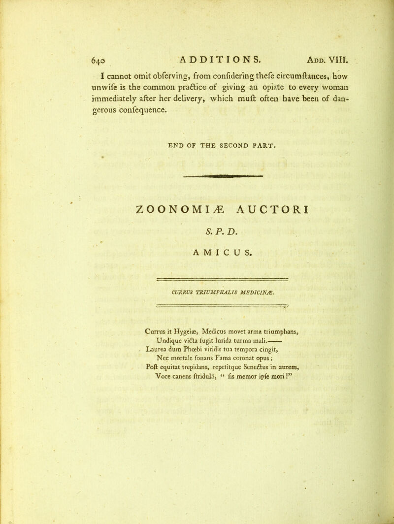 I cannot omit obferving, from confidering thefe circumftances, how unwife is the common pra&ice of giving an opiate to every woman immediately after her delivery, which muft often have been of dan- gerous confequence. END OF THE SECOND PART. ZOONOMIi: AUCTORI & P. D. AMICUS. CURRUS TRIUMPHALIS MEDICINJE. Currus it Hygeiae, Medicus movet arma triumphans, Undique vifta fugit lurida turma mali. Laurea dum Phoebi viridis tua tempora cingit, Nec mortale fonans Fama coronat opus ; Poft equitat trepidans, repetitque Sene&us in aurem, Voce canens ftridula, “ fis memor ipfc mori 1”