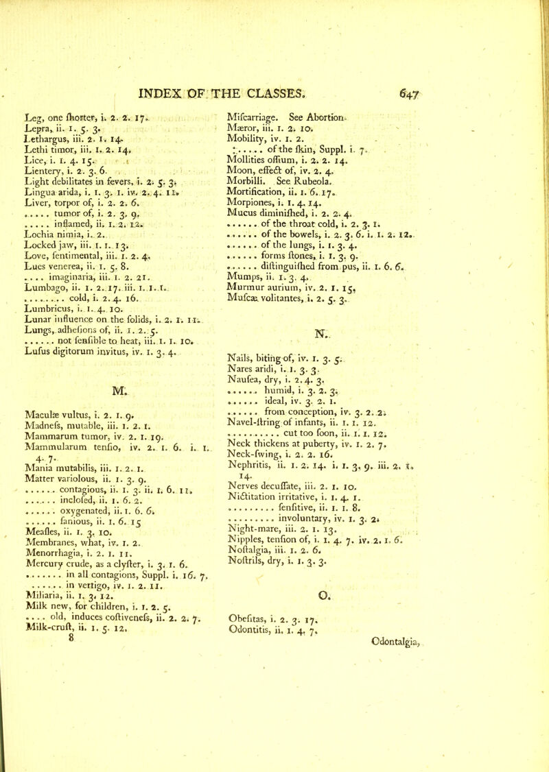 Leg, one Ihorter, i, 2. 2. 17.. Lepra,, ii. I. 5. 3. Lethargus, iii. 2. I. 14. Lethi timor, iii. I,.2. 14, Lice, i. I. 4. 15. Lientery, i. 2. 3. 6. Light debilitates in fevers, i. 2; 5. 3. Lingua arida, i, 1. 3. .1. iv. 2. 4. ll> Liver, torpor of, i. 2. 2. 6, ..... tumor of, i. 2. 3, 9.. inflamed, ii. 1. 2. 1.2. Lochia nimia, i.. 2. Locked jaw, iii. 1.1. 13, Love, fentimental, iii. 1. 2. 4, Lues venerea, ii.1. 5. 8. . . . . imaginaria, iii. 1. 2. 21. Lumbago, ii. I. 2.17. iii. 1. I.,t., ........... cold, ii 2.4. 16. Lumbricus, i. i..4,.iq. Lunar influence on the folids, i. 2. 1. Mi Lungs, adhefions of, ii. 1. 2. 5. ...... not fenfible to heatj iii. i. I. io» Lufus digitorum invitus, iv. 1. 3. 4. M. Maculae vultus, i. 2. 1. 9, Madnefs, mutable, iii. 1. 2. 1. Mammarum tumor, iv. 2. 1. 19. Mammularum tenfio, iv. 2. 1. 6. i. 4. 7. Mania mutabilis, iii. 1. 2. I. Matter variolous, ii. 1. 3. 9. contagious, ii. 1. 3. iii u 6. n» inclofed, ii. 1. 6. 2. oxygenated, ii. 1. 6. 6. ...... famous, ii. 1. 6. 15 Meafles, ii. 1. 3, iOi Membranes, what, iv. 1. 2. Menorrhagia, i. 2. 1. n. Mercury crude, as aclyfter, i. 3. r. 6. in all contagions, Suppl. i..i& 7. in vertigo, iv. 1. 2. II. Miliaria, ii. 1. 3. 12. Milk new, for children, i. 1. 2. 5. .... old, induces coftivenefs, ii. 2. 2; 7. Milk-cruft, ii. 1. c. 12. 8 Mifcarriage. See Abortion- Maeror, iii. 1. 2> 10. Mobility, iv. 1. 2. ..... ofthe Ikin, Suppl. i. 7. Mollities offium, i. 2* 2. 14. Moon, effedt of, iv. 2. 4. Morbilli. See Rubeola. Mortification, ii. 1. 6.17.. Morpiones, i. 1. 4.14. Mucus diminilhed, i. 2. 2. 4. of the throat cold, i. 2. 3.1. of the bowels, i. 2. 3. 6. i. I. 2. 12.. of the lungs, i. i. 3. 4. forms Hones, i. 1. 3, 9. ...... diftinguilhed from pus, ii. I. 6. 6. Mumps, ii. ii 3. 4, Murmur auriutn, iv. 2. 1. 15, Mufcaa. volitantesj.i, 2. 5. 3. N.. Nails, biting of, iv. 1. 3. 5. Nares aridi, i. I. 3. 3. Naufea, dry, i. 2.4. 3, ....... humid, i. 3. 2. 3, ....... ideal, iv. 3. 2. 1. ...... from conception, iv. 3. 2..2i Navel-firing;of infants, ii. 1. 1. 12. .......... cut too foon, ii. 1.1. 12. Neck thickens at puberty, iv. 1. 2. 7. Neck-fwing, h 2; 2. l6. Nephritis, ii. 1. 2. 14. i< 1. 3, 9. iii. 2. 14- Nerves decuflate, iii. 2. 1. 10. Nidlitation irritative, i. 1. 4. fenfitive, ii. i. x. 8. involuntary, iv. 1. 3. 2* Night-mare, iii. 2. 1. 13. Nipples, tenfion of, i. 1. 4. 7. iv. 2.1. 5. Noftalgia, iii. 1. 2. 6. Noftrils, dry, i. 1. 3. 3. o. Obefitas, i. 2. 3. 17. Odontitis, ii. 1. 4, 7. Odontalgia,