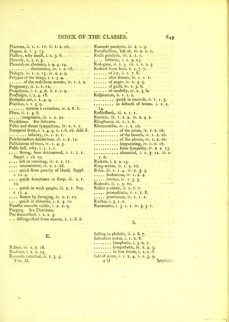 Placenta, ii. 1. I. 12. ii. I. 2. 16. Plague, ii. 1. 3. 13. Platters, why moift, i. I. 3. 6. Pleurify, ii. 1. a. Pleurodyne chronica, i. 3. 4. 14. rheumatica, iv. 1. 2. 16. Podagra, iv. 1. 2. 15. iv. 2; 4. 9. Polypus of the lungs, i. 1. 3. 4. of the nofefrom worms, iv. 1. 2. 9. Pregnancy, ii. 1. 1. 13. Priapifmus, i. I. 4..6. ii. 1. 7. 9. Prodtalgia, i. 2. 4. 18. Prolapfus ani, i. 1. 4. 9. Pruritus, i. 1. 5. 9. ........ narium a vermibus, iv. 2. 6., Pfora, ii. 1. 5. 6. ..... imaginaria, iii. 1. 2. 22. Ptyalifmus. See Salivatio. Pubis and throat fympathize, iv. 2. 1. 7. Puerperal fever, i. 2.4. 9. ii. 1.6. 16. Add. 8. ........ infanity, iii. 1.2. 1. Pulchritudinis defiderium, iii. 1. 2. 12. PullulatiQn of trees, iv. 1. 4. 3. Pulfe full, why, i. 1. 1. 1. ,. .. ftrong, how determined, i. I. 1. 1. Suppl. i. 16. 10. .... foft in vomiting, iv. 2. 1. 17. .... intermittent, iv. 2. 1. 18. .... quick from paucity of blood, Suppl. i. 11. 4. .... quick fometimes in fleep, iii. 2. I. 12. .... quick in weak people, iii. 2. 1. Sup. i. 1 r. 4. .... flower by fwinging, iv. 2. 1. 10. .... quick in chlorofis, i. 2. 3. 10. Pundtze mucofae vultus, i. 2. 2- 9. Purging. See Diarrhoea. Pus diminifhed, i. 2. 2. 3. ... diftinguiflied from mucus, ii. 1. 6. &. R. Rabies, iii. 1. 2. 18. Rachitis, i. 2. 2. 15. Raucedo catarrhal, ii. 1. 2. c. VOL.II. Raucedo paralytic, iii. 2. 1. 5. Recollection, lofs of, iii. 2. 2. 1. Re£ti paralyfis, iii. 2. r. 7.: .... fch'rrrus, i. 2. 3. 23. Red-gum, ii. 1. 3. 12. i. I. 2. 3. Rednefs from heat, ii. 1. 7. 7. ofjoy, i>- i- 7- 8. ...... after dinner, iv. 1. 1 r. of anger, iv. 2. 3. 5. of guilt, iv. 2. 3. 6. of modefty, iv. 2. 3. 6. Refpiration, ii. 1. 1. 2. quick in exercife, ii. 1. 1. 3. in foftnefs of bones, i. 2. 2. 14- Reftleflnefs, iii. 1. 1. 1. Reverie, iii. r. 2. 2. iv. 2. 4. 2. Rhaphania, iii. x. 1. 6. Rheumatifm, iv. 1. 2. 16. of the joints, iv. 1.2. 16. of the bowels, iv. 1. 2. 16. of the pleura, iv, 1. 2. 16. fuppurating', iv. 1.2. 16. from fympathy, iv. 2. 2 13. chronical, i. 1. 3. 12. iii. 1. 1.6. Rickets, i. 2. 2. 15. Ring-worm, ii. 1. 5. 10. Rifus, iii. 1. x. 4. iv. 2. 3. 3, ..... fardonicus, iv. 1.2. 4. invitus, iv. 1. 3. 3. Rubeola, ii. 1. 3. 10. Rubor a calore, ii. 1.7.7. jucunditatis, ii. 1. 7. 8. pranforum, iv. 1. 1. 1. Rudtus, i. 3. 1. 2. Ruminatio, i. 3. 1. 1. iv. 3. 3. 1. s. Sailing in phthifis, ii. 1. 6. 7. Salivation warm, i. 1. 2. 6. ........ lymphatic, i. 3. 2. 2. fympathetic, iv. 1.2. 5. in low fevers, i. 1. 2.6. Salt of urine, i. 1. 2. 4. i. 1. 3.9. 4 O Satyriafts,