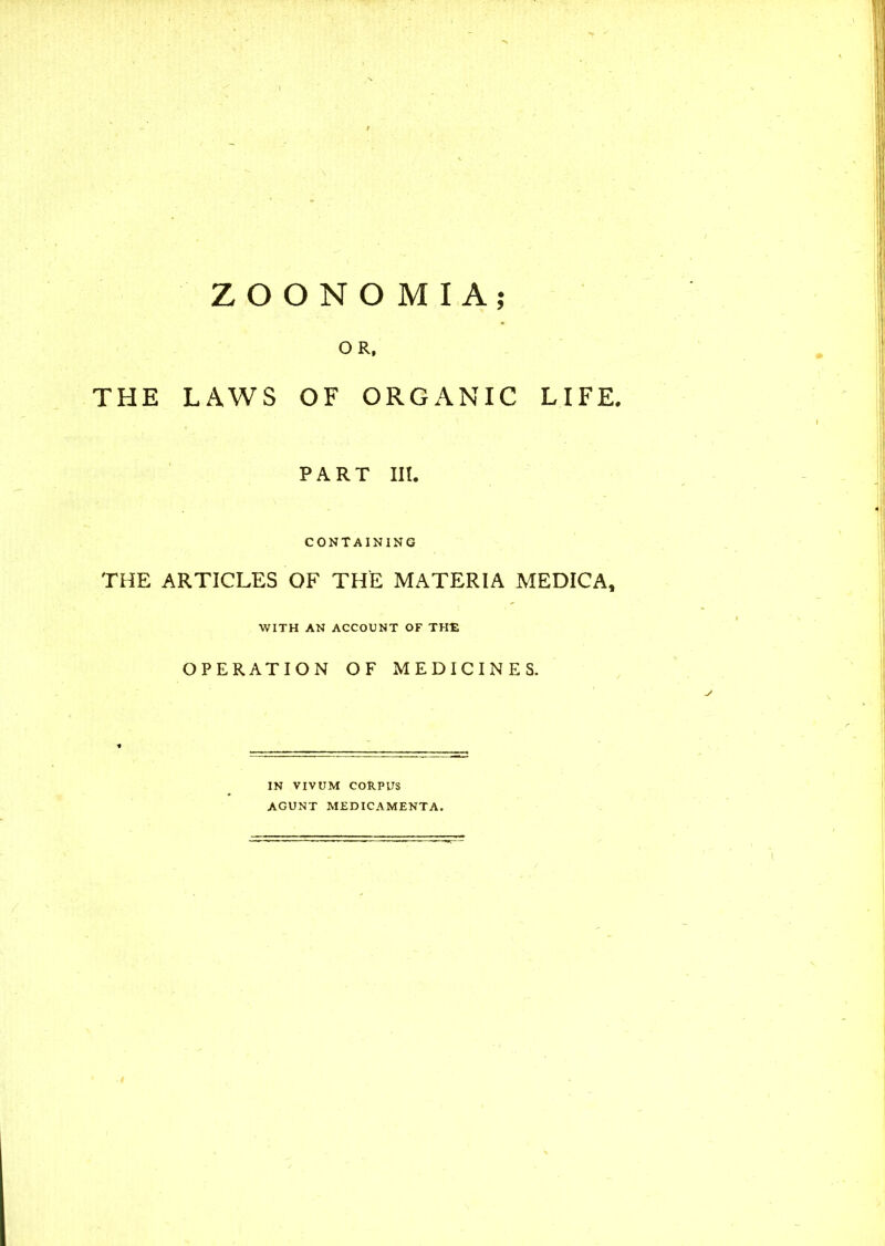 LIFE, ZOONOMIA; OR, THE LAWS OF ORGANIC PART III. CONTAINING THE ARTICLES OF THE MATERIA MEDICA, WITH AN ACCOUNT OF THE OPERATION OF MEDICINES. IN VIVUM CORPUS AGUNT MEDICAMENTA.