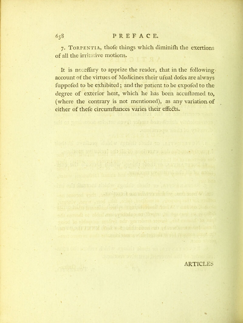 7. Torpentia, thofe things which diminifh the exertions of all the irritative motions. It is neceffary to apprize the reader, that in the following account of the virtues of Medicines their ufual dofes are always fuppofed to be exhibited; and the patient to be expofed to the degree of exterior heat, which he has been accuflomed to, (where the contrary is not mentioned), as any variation of either of thefe circumftances varies their effects* ARTICLES
