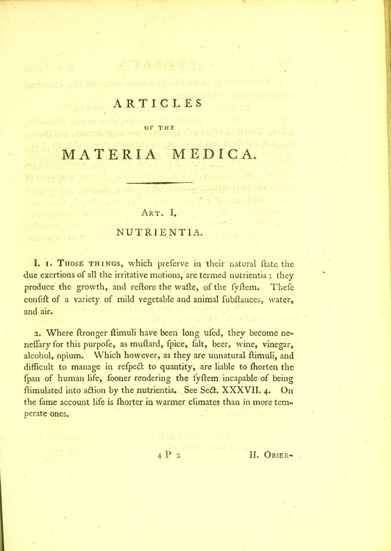 > ARTICLES OF THE MATERIA M E D I C A. Art. I. NUTRIENTIA. 1. i. Those things, which preferve in their natural ftate the due exertions of all the irritative motions, are termed nutrientia ; they produce the growth, and reftore the wafte, of the fyftem. Thefe confift of a variety of mild vegetable and animal fubftances, water, and air. 2. Where Wronger ftimuli have been long ufed, they become ne« neflary for this purpofe, as muftard, fpice, fait, beer, wine, vinegar, alcohol, opium. Which however, as they are unnatural ftimuli, and difficult to manage in refpe£t to quantity, are liable to ftiorten the fpan of human life, fooner rendering the fyftem incapable of being ftimulated into aftion by the nutrientia. See Se£t. XXXVII. 4. On the fame account life is ffiorter in warmer climates than in more tem- perate ones.