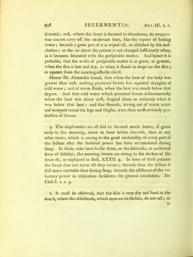 fecreted j and, where the fweat is fecreted in abundance, its evapora- tion cannot carry offs the exuberant heat, like the vapour of boiling water} becaufe a great part of it is wiped off, or abforbed by the bed- clothes ; or the air about the patient is not changed fufficiently often, as it becomes faturated with the perfpirable matter. And hence it is probable, that the wafte of perfpirable matter is as great, or greater, when the ikin is hot and dry, as when it ftands in drops on the Ikin ; as appears from the inextinguifhable thirff. Hence Dr. Alexander found, that when the heat of the body was greater than 108, nothing produced fweats but repeated draughts of cold water ; and of warm fluids, when the heat was much below that degree. And that cold water which procured fweats inftantaneoufly when the heat was above 108, flopped them as certainly when it was below that heat; and that flannels, wrung out of warm water and wrapped round the legs and thighs, were then molt certainly pro- ductive of fweats. 5. The diaphoretics are all faid to fucceed much better, if given early in the morning, about an hour before fun-rife, than at any other time ; which is owing to the great excitability of every part of the fyftem after the fenforial power has been accumulated during fleep. In thofe, who have he<ftic fever, or the fehricula, or nocturnal fever of debility, the morning fweats are owing to the decline of the fever-fit, as explained in Se£t. XXXII. 9. In fome of thefe patients the fweat does not occur till they awake; becaufe then the fyftem is ftill more excitable than during fleep, becaufe the afliflance of the vo- luntary power in refpiration facilitates the general circulation. See Clafs I. 2. 1. 3. 6. It muff be obferved, that the Ikin is very dry and hard to the touch, where theabforbents, which open on its furface, do not a& ; as in