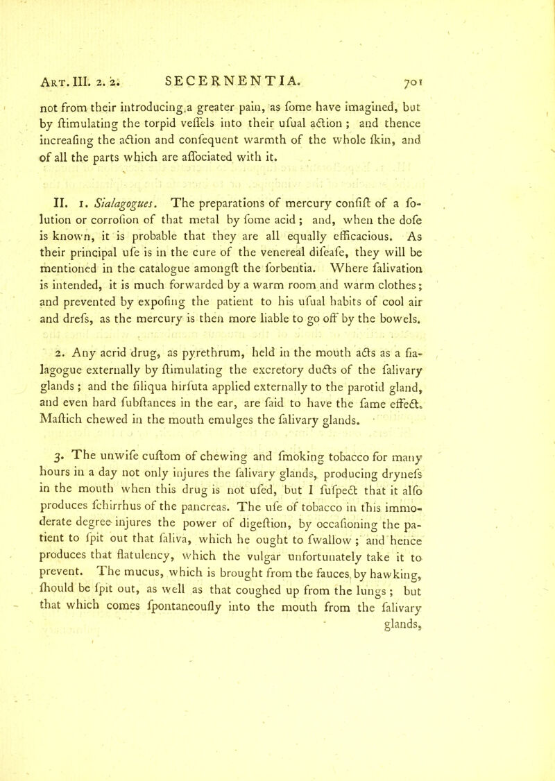 not from their introducing,a greater pain, as fome have imagined, but by Simulating the torpid veffels into their ufual adion ; and thence increafing the adion and confequent warmth of the whole fkin, and of all the parts which are affociated with it. II. 1. Sialagogues. The preparations of mercury confiff of a fo- lution or corrofion of that metal by fome acid ; and, when the dofe is known, it is probable that they are all equally efficacious. As their principal ufe is in the cure of the venereal difeafe, they will be mentioned in the catalogue amongS the forbentia. Where falivation is intended, it is much forwarded by a warm room and warm clothes; and prevented by expofing the patient to his ufual habits of cool air and drefs, as the mercury is then more liable to go off by the bowels. 2. Any acrid drug, as pyrethrum, held in the mouth ads as a fia- lagogue externally by Simulating the excretory duds of the falivary glands; and the filiqua hirfuta applied externally to the parotid gland, and even hard fubSances in the ear, are faid to have the fame effed. MaSich chewed in the mouth emulges the falivary glands. 3. The unwife cuSom of chewing and fmoking tobacco for many hours in a day not only injures the falivary glands, producing drynefs in the mouth when this drug is not ufed, but I fufped that it alfo produces fchirrhus of the pancreas. The ufe of tobacco in this immo- derate degree-injures the power of digeSion, by occafioning the pa- tient to fpit out that faliva, which he ought to fwallow ; and hence produces that flatulency, which the vulgar unfortunately take it to prevent. The mucus, which is brought from the fauces, by hawking, Siould be fpit out, as well as that coughed up from the lungs ; but that which comes fpontaneoufly into the mouth from the falivary glands.,