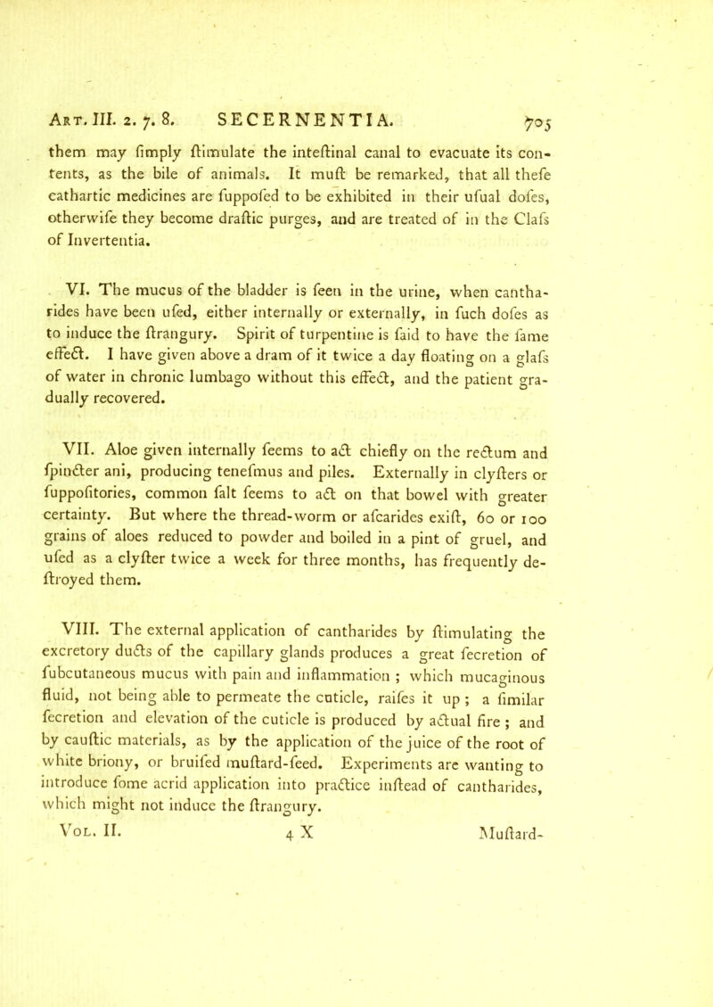 them may limply Simulate the inteftinal canal to evacuate Its con- tents, as the bile of animals. It mud: be remarked, that all thefe cathartic medicines are fuppofed to be exhibited in their ufual dofes, otherwife they become draftic purges, and are treated of in the Clafs of Invertentia. VI. The mucus of the bladder is feen in the urine, when cantha- rides have been ufed, either internally or externally, in fuch dofes as to induce the ftrangury. Spirit of turpentine is faid to have the fame effeft. I have given above a dram of it twice a day floating on a glafs of water in chronic lumbago without this efFed, and the patient gra- dually recovered. VII. Aloe given internally feems to ad chiefly on the redum and fpinder ani, producing tenefmus and piles. Externally in clyfters or fuppofitories, common fait feems to ad on that bowel with greater certainty. But where the thread-worm or afcarides exift, 60 or 100 grains of aloes reduced to powder and boiled in a pint of gruel, and ufed as a clyfter twice a week for three months, has frequently de- ftroyed them. VIII. The external application of cantharides by ftimulating the excretory duds of the capillary glands produces a great fecretion of fubcutaneous mucus with pain and inflammation ; which mucaginous fluid, not being able to permeate the cuticle, raifes it up ; a fimilar fecretion and elevation of the cuticle is produced by adual fire ; and by cauftic materials, as by the application of the juice of the root of white briony, or bruifed muftard-feed. Experiments are wanting to introduce fome acrid application into pradice inftead of cantharides, which might not induce the ftrangury.