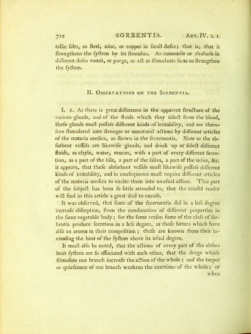 tallic falts, as Reel, zinc, or copper in fmall dofes j that is, that it ffrengthens the fyffem by its, ftimulus. As camomile or rhubarb in different dofes vomit, or purge, or ad as ffimulants fa as to ftrengthen the fyffem. II. Observations on the Sorbentia. I. I. As there is great difference in the apparent ffrudure of the various glands, and of the fluids which they feled from the blood, thefe glands mull poffels different kinds of irritability, and are there- fore {Emulated into ftronger or unnatural adions by different articles of the materia medica, as (hewn in the fecernentia. Now as the ab- forbent veffels are likewife glands, and drink up or feled different fluids, as chyle, water, mucus, with a part of every different fecre- tion, as a part of the bile, a part of the faliva, a part of the urine, &c. it appears, that thefe abforbent veffels muff likewife poffefs different kinds of irritability, and in confequence muff require different articles of the materia medica to excite them into unufual adion. This part of the fubjed has been fo little attended to, that the candid reader will find in this article a great deal to excufe. It was obferved, that fome of the fecernentia did in a lefs degree increafe abforption, from the combination of different properties in the fame vegetable body ; for the fame reafon fome of the clafs of for- bentia produce fecretion in a lefs degree, as thofe bitters which have alfo an aroma in their compofition ; thefe are known from their in- creafing the heat of the fyffem above its nfual degree. It muff alfo be noted, that the adions of every part of the abfor- bent fyffem are fo aflociated with each other, that the drugs which {Emulate one branch increafe the adion of the whole ; and the torpor or quiefcence of one branch weakens the exertions of the whole ; or when