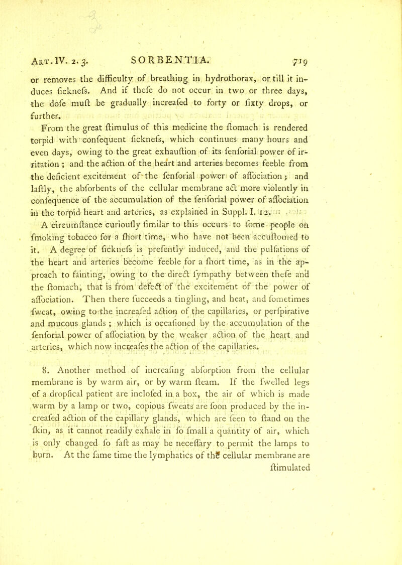 or removes the difficulty of breathing in hydrothorax, or. till it in- duces ficknefs. And if thefe do not occur in two or three days, the dofe muft be gradually increafed to forty or fixty drops, or further. From the great ftimulus of this medicine the flomach is rendered torpid with confequent ficknefs, which continues many hours and even days, owing to the great exhauffion of its fenforial power of ir- ritation ; and the adlion of the heart and arteries becomes feeble from the deficient excitement of the fenforial power of aflociation y and laftly, the abforbents of the cellular membrane adt more violently in confequenCfe of the accumulation of the fenforial power of aflociation in the torpid heart and arteries, as explained in Suppl. I. 12. n - i: A circumftance curioufly fimilar to this occurs to fome people on fmoking tobacco for a fhort time, who have not been accuftomed to it. A degree of ficknefs is prefently induced, and the pulfations of the heart and arteries become feeble for a fhort time, as in the ap- proach to fainting, owing to the diredt: fympathy between thefe and the flomach, that is from defedt of the excitement of the power of aflociation. Then there fucceeds a tingling, and heat, and fometimes fweat, owing toiihe increafed adlion of tfle capillaries, or perfpirative and mucous glands ; which is occafioned by the.- accumulation of the fenforial power of aflociation by the weaker adlion of the heart and arteries, which now- inci^afes the adlion of the capillaries. 8. Another method of increafing abforption from the cellular membrane is by warm air, or by warm fleam. If the fwelled legs of a dropfical patient are inclofed in. a box, the air of which is made warm by a lamp or two, copious fweats are foon produced by the in- creafed adtion of the capillary glands, which are feen to ftand on the Ikin, as it cannot readily exhale in fo fmall a quantity of air, which is only changed fo faft as may be neceflary to permit the lamps to burn. At the fame time the lymphatics of thS cellular membrane are flimulated